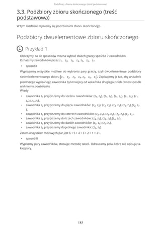 3.3. Podzbiory zbioru skończonego (treść
podstawowa)
W tym rozdziale zajmiemy się podzbiorami zbioru skończonego.
Podzbiory dwuelementowe zbioru skończonego
Przykład 1.
Obliczymy, na ile sposobów można wybrać dwóch graczy spośród 7 zawodników.
Oznaczmy zawodników przez z1, z2, z3, z4, z5, z6, z7.
• sposób I
Wypisujemy wszystkie możliwe do wybrania pary graczy, czyli dwuelementowe podzbiory
siedmioelementowego zbioru {z1, z2, z3, z4, z5, z6, z7}. Zapisujemy je tak, aby wskaźnik
pierwszego wypisanego zawodnika był mniejszy od wskaźnika drugiego z nich (w ten sposób
unikniemy powtórzeń).
Wtedy
• zawodnika z1 przypiszemy do sześciu zawodników: {z1, z2}, {z1, z3}, {z1, z4}, {z1, z5}, {z1,
z6},{z1, z7},
• zawodnika z2 przypiszemy do pięciu zawodników: {z2, z3}, {z2, z4}, {z2, z5}, {z2, z6},{z2, z7
},
• zawodnika z3 przypiszemy do czterech zawodników: {z3, z4}, {z3, z5}, {z3, z6},{z3, z7},
• zawodnika z4 przypiszemy do trzech zawodników: {z4, z5}, {z4, z6},{z4, z7},
• zawodnika z5 przypiszemy do dwóch zawodników: {z5, z6},{z5, z7},
• zawodnika z6 przypiszemy do jednego zawodnika: {z6, z7}.
Zatem wszystkich możliwych par jest 6 + 5 + 4 + 3 + 2 + 1 = 21.
• sposób II
Wypiszmy pary zawodników, stosując metodę tabeli. Odrzucamy pola, które nie opisują ta-
kiej pary.
Podzbiory zbioru skończonego (treść podstawowa)
185
 