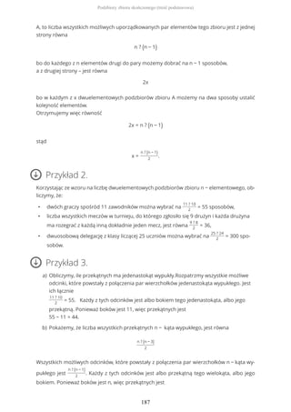 A, to liczba wszystkich możliwych uporządkowanych par elementów tego zbioru jest z jednej
strony równa
n ? (n − 1)
bo do każdego z n elementów drugi do pary możemy dobrać na n − 1 sposobów,
a z drugiej strony – jest równa
2x
bo w każdym z x dwuelementowych podzbiorów zbioru A możemy na dwa sposoby ustalić
kolejność elementów.
Otrzymujemy więc równość
2x = n ? (n − 1)
stąd
x =
n ? (n − 1)
2
.
Przykład 2.
Korzystając ze wzoru na liczbę dwuelementowych podzbiorów zbioru n − elementowego, ob-
liczymy, że:
• dwóch graczy spośród 11 zawodników można wybrać na
11 ? 10
2
= 55 sposobów,
• liczba wszystkich meczów w turnieju, do którego zgłosiło się 9 drużyn i każda drużyna
ma rozegrać z każdą inną dokładnie jeden mecz, jest równa
9 ? 8
2
= 36,
• dwuosobową delegację z klasy liczącej 25 uczniów można wybrać na
25 ? 24
2
= 300 spo-
sobów.
Przykład 3.
n ? (n − 3)
2
Wszystkich możliwych odcinków, które powstały z połączenia par wierzchołków n − kąta wy-
pukłego jest
n ? (n − 1)
2
. Każdy z tych odcinków jest albo przekątną tego wielokąta, albo jego
bokiem. Ponieważ boków jest n, więc przekątnych jest
Obliczymy, ile przekątnych ma jedenastokąt wypukły.Rozpatrzmy wszystkie możliwe
odcinki, które powstały z połączenia par wierzchołków jedenastokąta wypukłego. Jest
ich łącznie
11 ? 10
2
= 55. Każdy z tych odcinków jest albo bokiem tego jedenastokąta, albo jego
przekątną. Ponieważ boków jest 11, więc przekątnych jest
55 − 11 = 44.
a)
Pokażemy, że liczba wszystkich przekątnych n − kąta wypukłego, jest równab)
Podzbiory zbioru skończonego (treść podstawowa)
187
 
