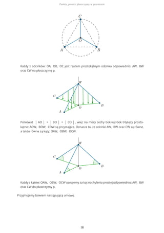 Każdy z odcinków: OA, OB, OC jest rzutem prostokątnym odcinka odpowiednio: AW, BW
oraz CW na płaszczyznę p.
Ponieważ | AO | = | BO | = | CO | , więc na mocy cechy bok-kąt-bok trójkąty prosto-
kątne: AOW, BOW, COW są przystające. Oznacza to, że odcinki AW, BW oraz CW są równe,
a także równe są kąty: OAW, OBW, OCW.
Każdy z kątów: OAW, OBW, OCW uznajemy za kąt nachylenia prostej odpowiednio: AW, BW
oraz CW do płaszczyzny p.
Przyjmujemy bowiem następującą umowę.
Punkty, proste i płaszczyzny w przestrzeni
18
 