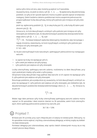 • w zapisie tej liczby nie występuje cyfra 0,
• cyfra setek jest większa od cyfry tysięcy,
• cyfra jedności jest większa od cyfry dziesiątek.
Liczbę czterocyfrową, spełniającą warunki zadania, rozdzielamy na dwie dwucyfrowe, przy
czym podział jest między cyfrą setek a cyfrą tysięcy.
Otrzymane liczby dwucyfrowe mają spełniać dwa warunki: w ich zapisie nie występuje cyfra
0, cyfra jedności jest większa od cyfry dziesiątek.
Rozumując podobnie, jak w podpunkcie a), zauważamy, że liczb dwucyfrowych, w których za-
pisie nie występuje 0 i cyfra jedności jest większa od cyfry dziesiątek, jest dokładnie tyle, ile
dwuelementowych podzbiorów dziewięcioelementowego zbioru {1, 2, … , 9}. Oznacza to,
że jest ich
9 ? 8
2
= 36
Wobec tego dwie pierwsze cyfry liczby czterocyfrowej spełniającej warunki zadania można
zapisać na 36 sposobów i dwie ostatnie również na 36 sposobów, zatem liczb czterocyfro-
wych, które spełniają jednocześnie podane trzy warunki, jest
36 ? 36 = 1296
Przykład 7.
W klasie jest 34 uczniów, przy czym chłopców jest o 6 więcej niż dziewczynek. Obliczymy, na
ile sposobów można wybrać z tej klasy czteroosobową delegację, w której znajdą się dokład-
nie dwie dziewczynki.
Ponieważ delegacja jest czteroosobowa, więc oprócz dwóch dziewczynek muszą się w niej
znaleźć jeszcze dwaj chłopcy.
wolna cyfra różna od zera, więc możemy ją wybrać na 9 sposobów.
Zauważmy teraz, że jeżeli ze zbioru cyfr {0, 1, 2, … , 9} wybierzemy dwuelementowy
podzbiór, to cyfry w ten sposób wybrane można na jeden sposób zapisać w kolejności
malejącej. Zatem każdemu takiemu podzbiorowi można wzajemnie jednoznacznie
przyporządkować liczbę dwucyfrową, której cyfra jedności jest mniejsza od cyfry dzie-
siątek.
Jeżeli np. wybierzemy podzbiór {2, 5}, to taką liczbą jest 52, a dla liczby 83 takim pod-
zbiorem jest {3, 8}.
Oznacza to, że liczb dwucyfrowych, w których cyfra jedności jest mniejsza od cyfry
dziesiątek jest dokładnie tyle, ile dwuelementowych podzbiorów dziesięcioelemento-
wego zbioru cyfr {0, 1, 2, … , 9}, czyli
10 ? 9
2
= 45. Ponieważ kolejnych wyborów dokonujemy niezależnie, więc korzystając z
reguły mnożenia, stwierdzamy, że liczb trzycyfrowych, w których cyfra jedności jest
mniejsza od cyfry dziesiątek, jest
9 ? 45 = 405
ile jest czterocyfrowych liczb naturalnych, spełniających jednocześnie trzy następujące
warunki:
b)
Podzbiory zbioru skończonego (treść podstawowa)
189
 