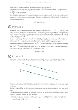 Obliczamy, że dziewczynek jest w tej klasie 14, a chłopców jest 20.
Parę dziewczynek z tej klasy wybierzemy zatem na
14 ? 13
2
= 91 sposobów, a parę chłopców –
na
20 ? 19
2
= 190 sposobów.
Wyborów tych dokonujemy niezależnie, zatem, korzystając z reguły mnożenia, obliczamy, że
wszystkich możliwych czteroosobowych delegacji z tej klasy, w której znajdą się dokładnie
dwie dziewczynki, jest
91 ? 190 = 17290.
Przykład 8.
W pewnej grze losowej zakreślamy 4 liczby wybrane ze zbioru {1, 2, 3, … , 24, 25}. Wy-
brane liczby są następnie porównywane z czterema wylosowanymi z tego samego zbioru
przez maszynę losującą. Ile jest możliwości zakreślenia takich 4 liczb, wśród których dokład-
nie dwie będą trafione?
Z treści zadania wynika, że dwie zakreślone liczby miały być trafione, czyli były w zbiorze 4
wylosowanych, a pozostałe dwie zakreślone były w zbiorze 21 niewylosowanych.
Dwie wylosowane liczby możemy trafić na
4 ? 3
2
= 6 sposobów, a pozostałe dwie możemy wy-
brać na
21 ? 20
2
= 210 sposobów. Oznacza to, że wszystkich możliwości zakreślenia takich 4
liczb, wśród których dokładnie dwie będą trafione jest
210 ? 6 = 1260
Przykład 9.
Proste k i l są równoległe. Na prostej k zaznaczono 4 punkty, a na prostej l – 5 punktów.
Obliczymy, ile jest wszystkich trójkątów, których wierzchołkami są trzy spośród zaznaczonych
punktów.
Zauważmy, że trójkąt jest jednoznacznie wyznaczony przez ustalenie trzech jego wierzchoł-
ków.
Ponieważ trzy punkty leżące na jednej prostej nie są wierzchołkami trójkąta, więc trójkąty
możemy utworzyć jedynie na dwa sposoby:
na prostej k wybieramy dwa różne punkty, a do każdej takiej pary dobieramy trzeci
punkt na prostej l albo
1)
Podzbiory zbioru skończonego (treść podstawowa)
190
 