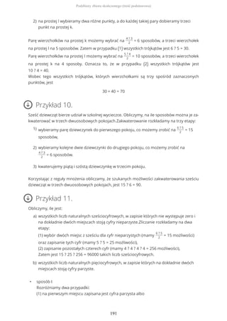 Parę wierzchołków na prostej k możemy wybrać na
4 ? 3
2
= 6 sposobów, a trzeci wierzchołek
na prostej l na 5 sposobów. Zatem w przypadku (1) wszystkich trójkątów jest 6 ? 5 = 30.
Parę wierzchołków na prostej l możemy wybrać na
5 ? 4
2
= 10 sposobów, a trzeci wierzchołek
na prostej k na 4 sposoby. Oznacza to, że w przypadku (2) wszystkich trójkątów jest
10 ? 4 = 40.
Wobec tego wszystkich trójkątów, których wierzchołkami są trzy spośród zaznaczonych
punktów, jest
30 + 40 = 70
Przykład 10.
Sześć dziewcząt bierze udział w szkolnej wycieczce. Obliczymy, na ile sposobów można je za-
kwaterować w trzech dwuosobowych pokojach.Zakwaterowanie rozkładamy na trzy etapy:
Korzystając z reguły mnożenia obliczamy, że szukanych możliwości zakwaterowania sześciu
dziewcząt w trzech dwuosobowych pokojach, jest 15 ? 6 = 90.
Przykład 11.
Obliczymy, ile jest:
• sposób I
Rozróżniamy dwa przypadki:
(1) na pierwszym miejscu zapisana jest cyfra parzysta albo
na prostej l wybieramy dwa różne punkty, a do każdej takiej pary dobieramy trzeci
punkt na prostej k.
2)
wybieramy parę dziewczynek do pierwszego pokoju, co możemy zrobić na
6 ? 5
2
= 15
sposobów,
1)
wybieramy kolejne dwie dziewczynki do drugiego pokoju, co możemy zrobić na
4 ? 3
2
= 6 sposobów.
2)
kwaterujemy piątą i szóstą dziewczynkę w trzecim pokoju.3)
wszystkich liczb naturalnych sześciocyfrowych, w zapisie których nie występuje zero i
na dokładnie dwóch miejscach stoją cyfry nieparzyste.Zliczanie rozkładamy na dwa
etapy:
(1) wybór dwóch miejsc z sześciu dla cyfr nieparzystych (mamy
6 ? 5
2
= 15 możliwości)
oraz zapisanie tych cyfr (mamy 5 ? 5 = 25 możliwości),
(2) zapisanie pozostałych czterech cyfr (mamy 4 ? 4 ? 4 ? 4 = 256 możliwości),
Zatem jest 15 ? 25 ? 256 = 96000 takich liczb sześciocyfrowych.
a)
wszystkich liczb naturalnych pięciocyfrowych, w zapisie których na dokładnie dwóch
miejscach stoją cyfry parzyste.
b)
Podzbiory zbioru skończonego (treść podstawowa)
191
 