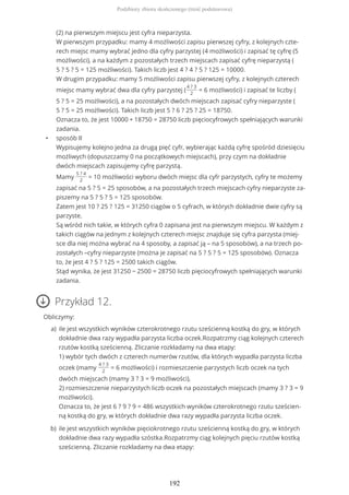 (2) na pierwszym miejscu jest cyfra nieparzysta.
W pierwszym przypadku: mamy 4 możliwości zapisu pierwszej cyfry, z kolejnych czte-
rech miejsc mamy wybrać jedno dla cyfry parzystej (4 możliwości) i zapisać tę cyfrę (5
możliwości), a na każdym z pozostałych trzech miejscach zapisać cyfrę nieparzystą (
5 ? 5 ? 5 = 125 możliwości). Takich liczb jest 4 ? 4 ? 5 ? 125 = 10000.
W drugim przypadku: mamy 5 możliwości zapisu pierwszej cyfry, z kolejnych czterech
miejsc mamy wybrać dwa dla cyfry parzystej (
4 ? 3
2
= 6 możliwości) i zapisać te liczby (
5 ? 5 = 25 możliwości), a na pozostałych dwóch miejscach zapisać cyfry nieparzyste (
5 ? 5 = 25 możliwości). Takich liczb jest 5 ? 6 ? 25 ? 25 = 18750.
Oznacza to, że jest 10000 + 18750 = 28750 liczb pięciocyfrowych spełniających warunki
zadania.
• sposób II
Wypisujemy kolejno jedna za drugą pięć cyfr, wybierając każdą cyfrę spośród dziesięciu
możliwych (dopuszczamy 0 na początkowych miejscach), przy czym na dokładnie
dwóch miejscach zapisujemy cyfrę parzystą.
Mamy
5 ? 4
2
= 10 możliwości wyboru dwóch miejsc dla cyfr parzystych, cyfry te możemy
zapisać na 5 ? 5 = 25 sposobów, a na pozostałych trzech miejscach cyfry nieparzyste za-
piszemy na 5 ? 5 ? 5 = 125 sposobów.
Zatem jest 10 ? 25 ? 125 = 31250 ciągów o 5 cyfrach, w których dokładnie dwie cyfry są
parzyste.
Są wśród nich takie, w których cyfra 0 zapisana jest na pierwszym miejscu. W każdym z
takich ciągów na jednym z kolejnych czterech miejsc znajduje się cyfra parzysta (miej-
sce dla niej można wybrać na 4 sposoby, a zapisać ją – na 5 sposobów), a na trzech po-
zostałych –cyfry nieparzyste (można je zapisać na 5 ? 5 ? 5 = 125 sposobów). Oznacza
to, że jest 4 ? 5 ? 125 = 2500 takich ciągów.
Stąd wynika, że jest 31250 − 2500 = 28750 liczb pięciocyfrowych spełniających warunki
zadania.
Przykład 12.
Obliczymy:
ile jest wszystkich wyników czterokrotnego rzutu sześcienną kostką do gry, w których
dokładnie dwa razy wypadła parzysta liczba oczek.Rozpatrzmy ciąg kolejnych czterech
rzutów kostką sześcienną. Zliczanie rozkładamy na dwa etapy:
1) wybór tych dwóch z czterech numerów rzutów, dla których wypadła parzysta liczba
oczek (mamy
4 ? 3
2
= 6 możliwości) i rozmieszczenie parzystych liczb oczek na tych
dwóch miejscach (mamy 3 ? 3 = 9 możliwości),
2) rozmieszczenie nieparzystych liczb oczek na pozostałych miejscach (mamy 3 ? 3 = 9
możliwości).
Oznacza to, że jest 6 ? 9 ? 9 = 486 wszystkich wyników czterokrotnego rzutu sześcien-
ną kostką do gry, w których dokładnie dwa razy wypadła parzysta liczba oczek.
a)
ile jest wszystkich wyników pięciokrotnego rzutu sześcienną kostką do gry, w których
dokładnie dwa razy wypadła szóstka.Rozpatrzmy ciąg kolejnych pięciu rzutów kostką
sześcienną. Zliczanie rozkładamy na dwa etapy:
b)
Podzbiory zbioru skończonego (treść podstawowa)
192
 