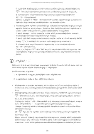 Przykład 13.
Obliczymy, ile jest wszystkich liczb naturalnych siedmiocyfrowych, których suma cyfr jest
równa 11 i w zapisie których wszystkie cyfry są nieparzyste.
Rozróżniamy dwa przypadki:
• W pierwszym przypadku: wybieramy jedno miejsce, na którym zapisujemy piątkę (7
możliwości), a na pozostałych sześciu miejscach zapisujemy jedynki. Zatem jest 7 takich
liczb.
• W drugim przypadku: wybieramy dwa miejsca z siedmiu, na których zapiszemy trójki (
7 ? 6
2
= 21 możliwości), a na pozostałych pięciu miejscach zapisujemy jedynki. Oznacza
to, że jest 21 takich liczb.
Stąd wynika, że jest 7 + 21 = 28 wszystkich liczb naturalnych siedmiocyfrowych, których
suma cyfr jest równa 11 i w zapisie których wszystkie cyfry są nieparzyste.
Uwaga. Otrzymany wynik to liczba wszystkich dwuelementowych podzbiorów zbioru
ośmioelementowego
28 =
8 ? 7
2
. Tyle jest np. wyników ośmiokrotnego rzutu monetą, w którym wypadły do-
kładnie dwa orły.
Można pokazać, że każdy z wyników ośmiokrotnego rzutu monetą, w którym wypadły
dokładnie dwa orły, odpowiada dokładnie jednej liczbie spełniającej warunki zadania i
odwrotnie – każda liczba spełniająca warunki zadania odpowiada dokładnie jednemu
1) wybór tych dwóch z pięciu numerów rzutów, dla których wypadła szóstka (mamy
5 ? 4
2
= 10 możliwości) i rozmieszczenie dwóch szóstek na tych dwóch miejscach,
2) rozmieszczenie innych liczb oczek na pozostałych trzech miejscach (mamy
5 ? 5 ? 5 = 125 możliwości).
Oznacza to, że jest 10 ? 125 = 1250 wszystkich wyników pięciokrotnego rzutu sześcien-
ną kostką do gry, w których dokładnie dwa razy wypadła szóstka.
ile jest wszystkich wyników sześciokrotnego rzutu sześcienną kostką do gry, w których
wypadła dokładnie jedna jedynka i dokładnie dwie dwójki.Rozpatrzmy ciąg kolejnych
sześciu rzutów kostką sześcienną. Zliczanie rozkładamy na trzy etapy:
1) wybór jednego z sześciu numerów rzutów, w którym wypadła jedynka (mamy 6
możliwości) i rozmieszczenie jedynki na tym miejscu,
2) wybór tych dwóch z pozostałych pięciu numerów rzutów, w których wypadły dwójki
(mamy
5 ? 4
2
= 10 możliwości) i rozmieszczenie dwójek na tych miejscach,
3) rozmieszczenie innych liczb oczek na pozostałych trzech miejscach (mamy
4 ? 4 ? 4 = 64 możliwości).
Oznacza to, że jest 6 ? 10 ? 64 = 3840 wszystkich wyników sześciokrotnego rzutu sze-
ścienną kostką do gry, w których wypadła dokładnie jedna jedynka i dokładnie dwie
dwójki.
c)
w zapisie takiej liczby jest jedna piątka i sześć jedynek albo1)
w zapisie takiej liczby są dwie trójki i pięć jedynek.2)
Podzbiory zbioru skończonego (treść podstawowa)
193
 