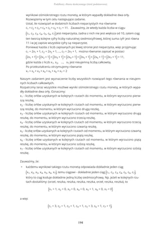 wynikowi ośmiokrotnego rzutu monetą, w którym wypadły dokładnie dwa orły.
Rozwiążemy w tym celu następujące zadanie.
Ustal, ile rozwiązań w dodatnich liczbach nieparzystych ma równanie
c1 + c2 + c3 + c4 + c5 + c6 + c7 = 11. Zauważmy, że wtedy każda liczba w ciągu
(c1, c2, c3, c4, c5, c6, c7) jest nieparzysta, żadna z nich nie jest większa od 10, zatem ciąg
ten tworzą kolejne cyfry liczby naturalnej siedmiocyfrowej, której suma cyfr jest równa
11 i w jej zapisie wszystkie cyfry są nieparzyste.
Ponieważ każda z liczb zapisanych po lewej stronie jest nieparzysta, więc przyjmując
c1 = 2x1 + 1, c2 = 2x2 + 1, …, c7 = 2x7 + 1, można równanie zapisać w postaci
(2x1 + 1)+ (2x2 + 1)+ (2x3 + 1)+ (2x4 + 1)+ (2x5 + 1)+ (2x6 + 1)+ (2x7 + 1) = 11,
gdzie każda z liczb x1, x2, ..., x7 jest nieujemną liczbą całkowitą.
Po przekształceniu otrzymujemy równanie
x1 + x2 + x3 + x4 + x5 + x6 + x7 = 2
Naszym zadaniem jest wyznaczenie liczby wszystkich rozwiązań tego równania w nieujem-
nych liczbach całkowitych.
Rozpatrzmy teraz wszystkie możliwe wyniki ośmiokrotnego rzutu monetą, w których wypa-
dły dokładnie dwa orły. Oznaczmy:
x1 - liczbę orłów uzyskanych w kolejnych rzutach do momentu, w którym wyrzucono pierw-
szą reszkę,
x2 - liczbę orłów uzyskanych w kolejnych rzutach od momentu, w którym wyrzucono pierw-
szą reszkę, do momentu, w którym wyrzucono drugą reszkę,
x3 - liczbę orłów uzyskanych w kolejnych rzutach od momentu, w którym wyrzucono drugą
reszkę, do momentu, w którym wyrzucono trzecią reszkę,
x4 - liczbę orłów uzyskanych w kolejnych rzutach od momentu, w którym wyrzucono trzecią
reszkę, do momentu, w którym wyrzucono czwartą reszkę,
x5 - liczbę orłów uzyskanych w kolejnych rzutach od momentu, w którym wyrzucono czwartą
reszkę, do momentu, w którym wyrzucono piątą reszkę,
x6 - liczbę orłów uzyskanych w kolejnych rzutach od momentu, w którym wyrzucono piątą
reszkę, do momentu, w którym wyrzucono szóstą reszkę,
x7 - liczbę orłów uzyskanych w kolejnych rzutach od momentu, w którym wyrzucono szóstą
reszkę.
Zauważmy, że:
• każdemu wynikowi takiego rzutu monetą odpowiada dokładnie jeden ciąg
(x1, x2, x3, x4, x5, x6, x7), temu ciągowi - dokładnie jeden ciąg (c1, c2, c3, c4, c5, c6, c7),
który to ciąg koduje dokładnie jedną liczbę siedmiocyfrową. Np. jeżeli w kolejnych rzu-
tach dostaliśmy: (orzeł, reszka, reszka, reszka, reszka, orzeł, reszka, reszka), to
(x1 = 1, x2 = 0, x3 = 0, x4 = 0, x5 = 1, x6 = 0, x7 = 0)
a więc
(c1 = 3, c2 = 1, c3 = 1, c4 = 1, c5 = 3, c6 = 1, c7 = 1),
Podzbiory zbioru skończonego (treść podstawowa)
194
 