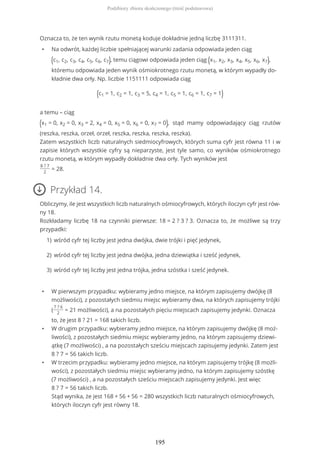 Oznacza to, że ten wynik rzutu monetą koduje dokładnie jedną liczbę 3111311.
• Na odwrót, każdej liczbie spełniającej warunki zadania odpowiada jeden ciąg
(c1, c2, c3, c4, c5, c6, c7), temu ciągowi odpowiada jeden ciąg (x1, x2, x3, x4, x5, x6, x7),
któremu odpowiada jeden wynik ośmiokrotnego rzutu monetą, w którym wypadły do-
kładnie dwa orły. Np. liczbie 1151111 odpowiada ciąg
(c1 = 1, c2 = 1, c3 = 5, c4 = 1, c5 = 1, c6 = 1, c7 = 1)
a temu – ciąg
(x1 = 0, x2 = 0, x3 = 2, x4 = 0, x5 = 0, x6 = 0, x7 = 0), stąd mamy odpowiadający ciąg rzutów
(reszka, reszka, orzeł, orzeł, reszka, reszka, reszka, reszka).
Zatem wszystkich liczb naturalnych siedmiocyfrowych, których suma cyfr jest równa 11 i w
zapisie których wszystkie cyfry są nieparzyste, jest tyle samo, co wyników ośmiokrotnego
rzutu monetą, w którym wypadły dokładnie dwa orły. Tych wyników jest
8 ? 7
2
= 28.
Przykład 14.
Obliczymy, ile jest wszystkich liczb naturalnych ośmiocyfrowych, których iloczyn cyfr jest rów-
ny 18.
Rozkładamy liczbę 18 na czynniki pierwsze: 18 = 2 ? 3 ? 3. Oznacza to, że możliwe są trzy
przypadki:
• W pierwszym przypadku: wybieramy jedno miejsce, na którym zapisujemy dwójkę (8
możliwości), z pozostałych siedmiu miejsc wybieramy dwa, na których zapisujemy trójki
(
7 ? 6
2
= 21 możliwości), a na pozostałych pięciu miejscach zapisujemy jedynki. Oznacza
to, że jest 8 ? 21 = 168 takich liczb.
• W drugim przypadku: wybieramy jedno miejsce, na którym zapisujemy dwójkę (8 moż-
liwości), z pozostałych siedmiu miejsc wybieramy jedno, na którym zapisujemy dziewi-
ątkę (7 możliwości) , a na pozostałych sześciu miejscach zapisujemy jedynki. Zatem jest
8 ? 7 = 56 takich liczb.
• W trzecim przypadku: wybieramy jedno miejsce, na którym zapisujemy trójkę (8 możli-
wości), z pozostałych siedmiu miejsc wybieramy jedno, na którym zapisujemy szóstkę
(7 możliwości) , a na pozostałych sześciu miejscach zapisujemy jedynki. Jest więc
8 ? 7 = 56 takich liczb.
Stąd wynika, że jest 168 + 56 + 56 = 280 wszystkich liczb naturalnych ośmiocyfrowych,
których iloczyn cyfr jest równy 18.
wśród cyfr tej liczby jest jedna dwójka, dwie trójki i pięć jedynek,1)
wśród cyfr tej liczby jest jedna dwójka, jedna dziewiątka i sześć jedynek,2)
wśród cyfr tej liczby jest jedna trójka, jedna szóstka i sześć jedynek.3)
Podzbiory zbioru skończonego (treść podstawowa)
195
 