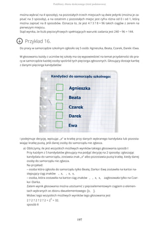 można wybrać na 4 sposoby), na pozostałych trzech miejscach są dwie jedynki (można je za-
pisać na 3 sposoby), a na ostatnim z pozostałych miejsc jest cyfra różna od 0 i od 1, którą
można zapisać na 8 sposobów. Oznacza to, że jest 4 ? 3 ? 8 = 96 takich ciągów z zerem na
pierwszym miejscu.
Stąd wynika, że liczb pięciocyfrowych spełniających warunki zadania jest 240 − 96 = 144.
Przykład 16.
Do pracy w samorządzie szkolnym zgłosiło się 5 osób: Agnieszka, Beata, Czarek, Darek i Ewa.
W głosowaniu każdy z uczniów tej szkoły ma się wypowiedzieć na temat przydatności do pra-
cy w samorządzie każdej osoby spośród tych pięciorga zgłoszonych. Głosujący dostaje kartkę
z danymi pięciorga kandydatów:
i podejmuje decyzję, wpisując „x” w kratkę przy danych wybranego kandydata lub pozosta-
wiając kratkę pustą, jeśli danej osoby do samorządu nie zgłasza.
Obliczymy, ile jest wszystkich możliwych wyników takiego głosowania.sposób I
Przy każdym z 5 kandydatów głosujący ma podjąć decyzję na 2 sposoby: zgłaszając
kandydata do samorządu, zostawia znak „x” albo pozostawia pustą kratkę, kiedy danej
osoby do samorządu nie zgłasza.
Na przykład:
– osoba która zgłosiła do samorządu tylko Beatę, Darka i Ewę zostawiła na kartce na-
stępujący ciąg znaków , x, , x, x,
– osoba, która zostawiła na kartce ciąg znaków , , x, x, zagłosowała tylko na Czar-
ka i Darka.
Zatem wynik głosowania można utożsamić z pięcioelementowym ciągiem o elemen-
tach wybranych ze zbioru dwuelementowego: {x, }.
Wobec tego wszystkich możliwych wyników tego głosowania jest
2 ? 2 ? 2 ? 2 ? 2 = 2
5
= 32.
sposób II
a)
Podzbiory zbioru skończonego (treść podstawowa)
197
 