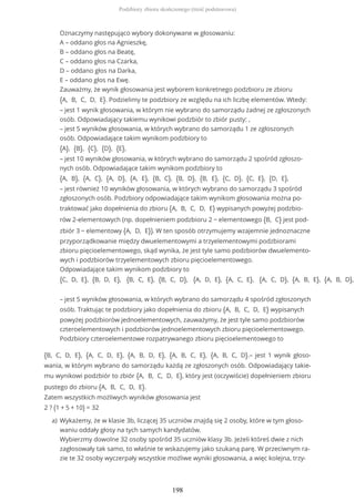 {B, C, D, E}, {A, C, D, E}, {A, B, D, E}, {A, B, C, E}, {A, B, C, D}.– jest 1 wynik głoso-
wania, w którym wybrano do samorządu każdą ze zgłoszonych osób. Odpowiadający takie-
mu wynikowi podzbiór to zbiór {A, B, C, D, E}, który jest (oczywiście) dopełnieniem zbioru
pustego do zbioru {A, B, C, D, E}.
Zatem wszystkich możliwych wyników głosowania jest
2 ? (1 + 5 + 10) = 32
Oznaczymy następująco wybory dokonywane w głosowaniu:
A – oddano głos na Agnieszkę,
B – oddano głos na Beatę,
C – oddano głos na Czarka,
D – oddano głos na Darka,
E – oddano głos na Ewę.
Zauważmy, że wynik głosowania jest wyborem konkretnego podzbioru ze zbioru
{A, B, C, D, E}. Podzielimy te podzbiory ze względu na ich liczbę elementów. Wtedy:
– jest 1 wynik głosowania, w którym nie wybrano do samorządu żadnej ze zgłoszonych
osób. Odpowiadający takiemu wynikowi podzbiór to zbiór pusty: ,
– jest 5 wyników głosowania, w których wybrano do samorządu 1 ze zgłoszonych
osób. Odpowiadające takim wynikom podzbiory to
{A}, {B}, {C}, {D}, {E},
– jest 10 wyników głosowania, w których wybrano do samorządu 2 spośród zgłoszo-
nych osób. Odpowiadające takim wynikom podzbiory to
{A, B}, {A, C}, {A, D}, {A, E}, {B, C}, {B, D}, {B, E}, {C, D}, {C, E}, {D, E},
– jest również 10 wyników głosowania, w których wybrano do samorządu 3 spośród
zgłoszonych osób. Podzbiory odpowiadające takim wynikom głosowania można po-
traktować jako dopełnienia do zbioru {A, B, C, D, E} wypisanych powyżej podzbio-
rów 2-elementowych (np. dopełnieniem podzbioru 2 − elementowego {B, C} jest pod-
zbiór 3 − elementowy {A, D, E}). W ten sposób otrzymujemy wzajemnie jednoznaczne
przyporządkowanie między dwuelementowymi a trzyelementowymi podzbiorami
zbioru pięcioelementowego, skąd wynika, że jest tyle samo podzbiorów dwuelemento-
wych i podzbiorów trzyelementowych zbioru pięcioelementowego.
Odpowiadające takim wynikom podzbiory to
{C, D, E}, {B, D, E}, {B, C, E}, {B, C, D}, {A, D, E}, {A, C, E}, {A, C, D}, {A, B, E}, {A, B, D},
– jest 5 wyników głosowania, w których wybrano do samorządu 4 spośród zgłoszonych
osób. Traktując te podzbiory jako dopełnienia do zbioru {A, B, C, D, E} wypisanych
powyżej podzbiorów jednoelementowych, zauważymy, że jest tyle samo podzbiorów
czteroelementowych i podzbiorów jednoelementowych zbioru pięcioelementowego.
Podzbiory czteroelementowe rozpatrywanego zbioru pięcioelementowego to
Wykażemy, że w klasie 3b, liczącej 35 uczniów znajdą się 2 osoby, które w tym głoso-
waniu oddały głosy na tych samych kandydatów.
Wybierzmy dowolne 32 osoby spośród 35 uczniów klasy 3b. Jeżeli któreś dwie z nich
zagłosowały tak samo, to właśnie te wskazujemy jako szukaną parę. W przeciwnym ra-
zie te 32 osoby wyczerpały wszystkie możliwe wyniki głosowania, a więc kolejna, trzy-
a)
Podzbiory zbioru skończonego (treść podstawowa)
198
 