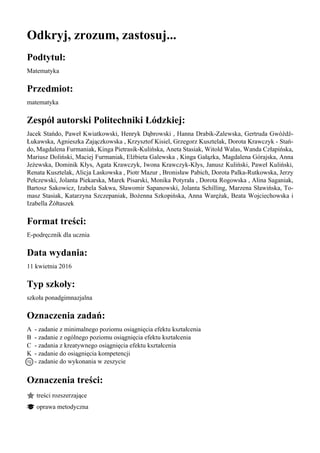 Odkryj, zrozum, zastosuj...
Podtytuł:
Matematyka
Przedmiot:
matematyka
Zespół autorski Politechniki Łódzkiej:
Jacek Stańdo, Paweł Kwiatkowski, Henryk Dąbrowski , Hanna Drabik-Zalewska, Gertruda Gwóźdź-
Łukawska, Agnieszka Zajączkowska , Krzysztof Kisiel, Grzegorz Kusztelak, Dorota Krawczyk - Stań-
do, Magdalena Furmaniak, Kinga Pietrasik-Kulińska, Aneta Stasiak, Witold Walas, Wanda Człapińska,
Mariusz Doliński, Maciej Furmaniak, Elżbieta Galewska , Kinga Gałązka, Magdalena Górajska, Anna
Jeżewska, Dominik Kłys, Agata Krawczyk, Iwona Krawczyk-Kłys, Janusz Kuliński, Paweł Kuliński,
Renata Kusztelak, Alicja Laskowska , Piotr Mazur , Bronisław Pabich, Dorota Palka-Rutkowska, Jerzy
Pełczewski, Jolanta Piekarska, Marek Pisarski, Monika Potyrała , Dorota Rogowska , Alina Saganiak,
Bartosz Sakowicz, Izabela Sakwa, Sławomir Sapanowski, Jolanta Schilling, Marzena Sławińska, To-
masz Stasiak, Katarzyna Szczepaniak, Bożenna Szkopińska, Anna Warężak, Beata Wojciechowska i
Izabella Żółtaszek
Format treści:
E-podręcznik dla ucznia
Data wydania:
11 kwietnia 2016
Typ szkoły:
szkoła ponadgimnazjalna
Oznaczenia zadań:
A - zadanie z minimalnego poziomu osiągnięcia efektu kształcenia
B - zadanie z ogólnego poziomu osiągnięcia efektu kształcenia
C - zadania z kreatywnego osiągnięcia efektu kształcenia
K - zadanie do osiągnięcia kompetencji
- zadanie do wykonania w zeszycie
Oznaczenia treści:
treści rozszerzające
oprawa metodyczna
 