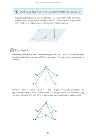Definicja: kąt nachylenia prostej do płaszczyzny
Rozpatrzmy płaszczyznę p oraz prostą k, która nie jest ani równoległa, ani prosto-
padła do płaszczyzny p. Kątem nachylenia prostej k do płaszczyzny p nazywamy kąt
ostry między tą prostą i jej rzutem prostokątnym l na płaszczyznę p.
Przykład 7.
Rozpatrzmy model masztu OW z czterema odciągami AW, BW, CW oraz DW. Przy opisanych
wcześniej założeniach: czworokąt ABCD jest kwadratem, którego przekątne przecinają się w
punkcie O.
Ponieważ | AO | = | BO | = | CO | = | DO | , więc na mocy cechy bok-kąt-bok trój-
kąty prostokątne: AOW, BOW, COW oraz DOW są przystające. Oznacza to, że równe są kąty
nachylenia odcinków AW, BW, CW oraz DW do płaszczyzny, w której leży kwadrat ABCD.
Punkty, proste i płaszczyzny w przestrzeni
19
 