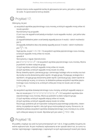 Przykład 17.
Obliczymy, ile jest:
Przykład 18.
W pudełku znajduje się sześć kul ponumerowanych od 1 do 6. Z tego pudełka losujemy do-
wolnie wybrane kule. Ile jest możliwości wylosowania w ten sposób takich kul, że suma nu-
merów: najmniejszego i największego z zapisanych na tych wylosowanych kulach jest równa
dziesta trzecia osoba wypełniła kartkę do głosowania tak samo, jak jedna z wybranych
32 osób. To spostrzeżenie kończy dowód.
wszystkich wyników pięciokrotnego rzutu monetą, w których wypadło mniej orłów niż
reszek.sposób I
Rozróżniamy trzy przypadki:
(1) ani razu nie wypadł orzeł (wtedy w każdym rzucie wypadła reszka) – jest jedna taka
możliwość,
(2) wypadł dokładnie jeden orzeł (wtedy wypadły jeszcze 4 reszki) – takich możliwości
jest 5,
(3) wypadły dokładnie dwa orły (wtedy wypadły jeszcze 3 reszki) – takich możliwości
jest
5 ? 4
2
= 10.
Stąd wynika, że jest 1 + 5 + 10 = 16 wszystkich wyników pięciokrotnego rzutu monetą,
w których wypadło mniej orłów niż reszek.
sposób II
Skorzystamy z reguły równoliczności.
Jest 2 ? 2 ? 2 ? 2 ? 2 = 2
5
= 32 wszystkich wyników pięciokrotnego rzutu monetą. Można
je podzielić na dwie rozłączne grupy:
(1) tych wyników, w których wypadło mniej orłów niż reszek,
(2) tych wyników, w których wypadło mniej reszek niż orłów.
Biorąc dowolny wynik z pierwszej grupy i zamieniając każdego orła na reszkę oraz każ-
dą reszkę na orła dostaniemy jeden wynik z drugiej grupy. Postępując analogicznie z
wynikiem z drugiej grupy dostaniemy jeden wynik z pierwszej grupy. Zatem wyniki te
można połączyć w pary, co oznacza, że dokładnie połowa wszystkich wyników pięcio-
krotnego rzutu monetą to te, w których orłów jest mniej niż reszek. Jest ich więc
1
2
? 32 = 16.
a)
wszystkich wyników dziewięciokrotnego rzutu monetą, w których wypadło więcej or-
łów niż reszek.Jest 2 ? 2 ? 2 ? 2 ? 2 ? 2 ? 2 ? 2 ? 2 = 2
9
= 512 wszystkich wyników dzie-
więciokrotnego rzutu monetą. Można je podzielić na dwie rozłączne grupy:
(1) tych wyników, w których wypadło więcej orłów niż reszek,
(2) tych wyników, w których wypadło więcej reszek niż orłów.
Rozumując podobnie jak w II sposobie rozwiązania poprzedniego podpunktu, stwier-
dzimy, że pojedyncze wyniki z obu tych grup można połączyć w pary. Oznacza to, że
dokładnie połowa wszystkich wyników dziewięciokrotnego rzutu monetą to te, w któ-
rych orłów jest więcej niż reszek. Wyników tych jest zatem
1
2
? 512 = 256.
b)
Podzbiory zbioru skończonego (treść podstawowa)
199
 