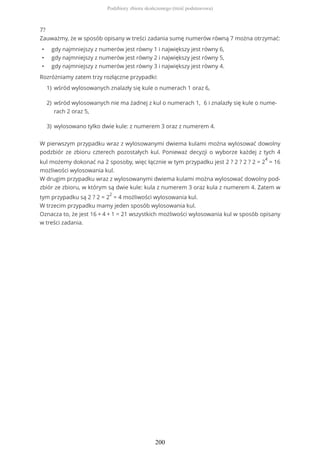 7?
Zauważmy, że w sposób opisany w treści zadania sumę numerów równą 7 można otrzymać:
• gdy najmniejszy z numerów jest równy 1 i największy jest równy 6,
• gdy najmniejszy z numerów jest równy 2 i największy jest równy 5,
• gdy najmniejszy z numerów jest równy 3 i największy jest równy 4.
Rozróżniamy zatem trzy rozłączne przypadki:
W pierwszym przypadku wraz z wylosowanymi dwiema kulami można wylosować dowolny
podzbiór ze zbioru czterech pozostałych kul. Ponieważ decyzji o wyborze każdej z tych 4
kul możemy dokonać na 2 sposoby, więc łącznie w tym przypadku jest 2 ? 2 ? 2 ? 2 = 2
4
= 16
możliwości wylosowania kul.
W drugim przypadku wraz z wylosowanymi dwiema kulami można wylosować dowolny pod-
zbiór ze zbioru, w którym są dwie kule: kula z numerem 3 oraz kula z numerem 4. Zatem w
tym przypadku są 2 ? 2 = 2
2
= 4 możliwości wylosowania kul.
W trzecim przypadku mamy jeden sposób wylosowania kul.
Oznacza to, że jest 16 + 4 + 1 = 21 wszystkich możliwości wylosowania kul w sposób opisany
w treści zadania.
wśród wylosowanych znalazły się kule o numerach 1 oraz 6,1)
wśród wylosowanych nie ma żadnej z kul o numerach 1, 6 i znalazły się kule o nume-
rach 2 oraz 5,
2)
wylosowano tylko dwie kule: z numerem 3 oraz z numerem 4.3)
Podzbiory zbioru skończonego (treść podstawowa)
200
 