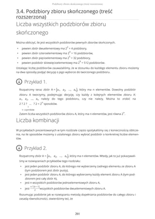 3.4. Podzbiory zbioru skończonego (treść
rozszerzona)
Liczba wszystkich podzbiorów zbioru
skończonego
Można obliczyć, ile jest wszystkich podzbiorów pewnych zbiorów skończonych.
• pewien zbiór dwuelementowy ma 2
2
= 4 podzbiory,
• pewien zbiór czteroelementowy ma 2
4
= 16 podzbiorów,
• pewien zbiór pięcioelementowy ma 2
5
= 32 podzbiory,
• pewien podzbiór dziewięcioelementowy ma 2
9
= 512 podzbiorów.
Ustalając liczbę podzbiorów zauważaliśmy, że w stosunku do każdego elementu zbioru możemy
na dwa sposoby podjąć decyzję o jego wyborze do tworzonego podzbioru.
Przykład 1.
Rozpatrzmy teraz zbiór A = {a1, a2, ..., an}, który ma n elementów. Dowolny podzbiór
zbioru A tworzymy, podejmując decyzję, czy każdy z kolejnych elementów zbioru A:
a1, a2, ..., an należy do tego podzbioru, czy nie należy. Można to zrobić na
2 ? 2 ? ... ? 2
?
n czynników
= 2
n
sposobów.
Zatem liczba wszystkich podzbiorów zbioru A, który ma n elementów, jest równa 2
n
.
Liczba kombinacji
W przykładach prezentowanych w tym rozdziale często spotykaliśmy się z koniecznością oblicze-
nia, na ile sposobów możemy z ustalonego zbioru wybrać podzbiór o konkretnej liczbie elemen-
tów.
Przykład 2.
Rozpatrzmy zbiór A = {a1, a2, ..., an}, który ma n elementów. Wtedy, jak to już pokazywali-
śmy w rozwiązaniach przykładów tego rozdziału:
• jest jeden podzbiór zbioru A, do którego nie wybierzemy żadnego elementu ze zbioru A
(tym podzbiorem jest zbiór pusty),
• jest jeden podzbiór zbioru A, do którego wybierzemy każdy element zbioru A (tym pod-
zbiorem jest cały zbiór A),
• jest n wszystkich podzbiorów jednoelementowych zbioru A,
• jest
n ? (n − 1)
2
wszystkich podzbiorów dwuelementowych zbioru A.
Rozumując podobnie jak w rozwiązaniu metodą dopełniania podzbiorów do całego zbioru i
zasadą równoliczności, stwierdzimy też, że
Podzbiory zbioru skończonego (treść rozszerzona)
201
 