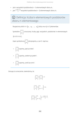 • jest n wszystkich podzbiorów (n − 1)-elementowych zbioru A,
• jest
n ? (n − 1)
2
wszystkich podzbiorów (n − 2)-elementowych zbioru A.
Definicja: liczba k–elementowych podzbiorów
zbioru n–elementowego
Rozpatrzmy zbiór A = {a1, a2, ..., an}, który ma n (n ≥ 1) elementów.
Symbolem
(
n
k )oznaczamy liczbę jego wszystkich podzbiorów k–elementowych
(k ≥ 0 i k ≤ n) .
Zapis symboliczny
(
n
k )odczytujemy „n po k”, stąd np.:
•
(
5
2 )czytamy „pięć po dwa”,
•
(
7
1 )czytamy „siedem po jeden”,
•
(
6
0 )czytamy „sześć po zero”.
Stosując to oznaczenie, stwierdzimy, że:
(
n
0 )=
(
n
n )= 1
(
n
1 )=
(
n
n − 1 )= n
(
n
2 )=
(
n
n − 2 )=
n ? (n − 1)
2
,
Podzbiory zbioru skończonego (treść rozszerzona)
202
 