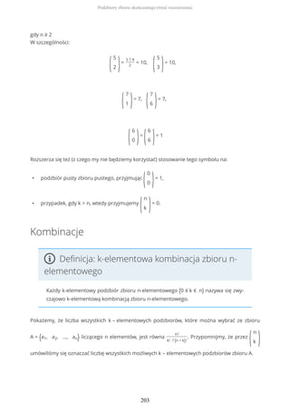 gdy n ≥ 2
W szczególności:
(
5
2 )=
5 ? 4
2
= 10,
(
5
3 )= 10,
(
7
1 )= 7,
(
7
6 )= 7,
(
6
0 )=
(
6
6 )= 1
Rozszerza się też (z czego my nie będziemy korzystać) stosowanie tego symbolu na:
• podzbiór pusty zbioru pustego, przyjmując
(
0
0 )= 1,
• przypadek, gdy k > n, wtedy przyjmujemy
(
n
k )= 0.
Kombinacje
Definicja: k-elementowa kombinacja zbioru n-
elementowego
Każdy k-elementowy podzbiór zbioru n-elementowego (0 ≤ k ≤ n) nazywa się zwy-
czajowo k-elementową kombinacją zbioru n-elementowego.
Pokażemy, że liczba wszystkich k – elementowych podzbiorów, które można wybrać ze zbioru
A = {a1, a2, ..., an} liczącego n elementów, jest równa
n!
k! ? (n − k)!
. Przypomnijmy, że przez
(
n
k )
umówiliśmy się oznaczać liczbę wszystkich możliwych k – elementowych podzbiorów zbioru A.
Podzbiory zbioru skończonego (treść rozszerzona)
203
 