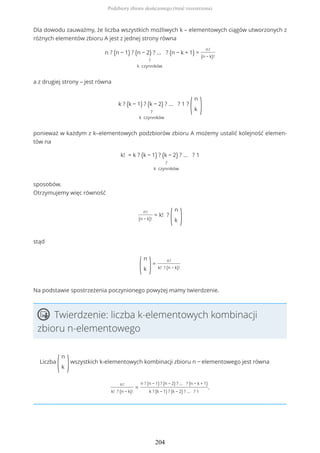Dla dowodu zauważmy, że liczba wszystkich możliwych k – elementowych ciągów utworzonych z
różnych elementów zbioru A jest z jednej strony równa
n ? (n − 1) ? (n − 2) ? ... ? (n − k + 1)
?
k czynników
=
n!
(n − k)!
a z drugiej strony – jest równa
k ? (k − 1) ? (k − 2) ? ... ? 1
?
k czynników
?
(
n
k )
ponieważ w każdym z k–elementowych podzbiorów zbioru A możemy ustalić kolejność elemen-
tów na
k! = k ? (k − 1) ? (k − 2) ? ... ? 1
?
k czynników
sposobów.
Otrzymujemy więc równość
n!
(n − k)!
= k! ?
(
n
k )
stąd
(
n
k )=
n!
k! ? (n − k)!
Na podstawie spostrzeżenia poczynionego powyżej mamy twierdzenie.
Twierdzenie: liczba k-elementowych kombinacji
zbioru n-elementowego
Liczba
(
n
k )wszystkich k-elementowych kombinacji zbioru n − elementowego jest równa
n!
k! ? (n − k)!
=
n ? (n − 1) ? (n − 2) ? ... ? (n − k + 1)
k ? (k − 1) ? (k − 2) ? ... ? 1
.
Podzbiory zbioru skończonego (treść rozszerzona)
204
 