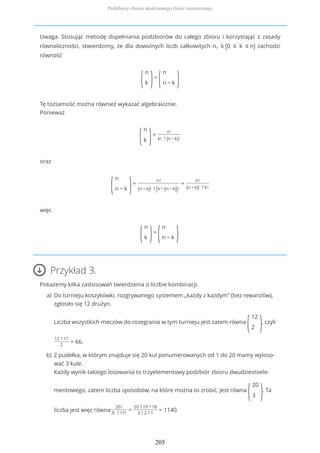 Uwaga. Stosując metodę dopełniania podzbiorów do całego zbioru i korzystając z zasady
równoliczności, stwierdzimy, że dla dowolnych liczb całkowitych n, k (0 ≤ k ≤ n) zachodzi
równość
(
n
k )=
(
n
n − k )
Tę tożsamość można również wykazać algebraicznie.
Ponieważ
(
n
k )=
n!
k! ? (n − k)!
oraz
(
n
n − k )=
n!
(n − k)! ? (n − (n − k))!
=
n!
(n − k)! ? k!
więc
(
n
k )=
(
n
n − k ).
Przykład 3.
Pokażemy kilka zastosowań twierdzenia o liczbie kombinacji.
Do turnieju koszykówki, rozgrywanego systemem „każdy z każdym” (bez rewanżów),
zgłosiło się 12 drużyn.
Liczba wszystkich meczów do rozegrania w tym turnieju jest zatem równa
(
12
2 ), czyli
12 ? 11
2
= 66.
a)
Z pudełka, w którym znajduje się 20 kul ponumerowanych od 1 do 20 mamy wyloso-
wać 3 kule.
Każdy wynik takiego losowania to trzyelementowy podzbiór zbioru dwudziestoele-
mentowego, zatem liczba sposobów, na które można to zrobić, jest równa
(
20
3 ). Ta
liczba jest więc równa
20!
3! ? 17!
=
20 ? 19 ? 18
3 ? 2 ? 1
= 1140.
b)
Podzbiory zbioru skończonego (treść rozszerzona)
205
 