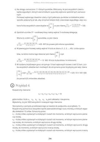 Przykład 4.
Rozpatrzmy równanie
x1 + x2 + x3 + x4 + x5 + x6 = 10
gdzie każda z liczb x1, x2, x3, x4, x5, x6 jest całkowita i nieujemna.
Wykażemy, że jest 3003 wszystkich rozwiązań tego równania.
Skorzystamy z pomysłu przedstawionego w Uwadze do podpunktu a) przykładu 13.
Rozpatrzmy pomocniczo wszystkie wyniki piętnastokrotnego rzutu monetą, w których wypa-
dło dokładnie 10 orłów. Oznaczmy przez:
x1 – liczbę orłów uzyskanych w kolejnych rzutach do momentu, w którym wyrzucono pierw-
szą reszkę,
x2 – liczbę orłów uzyskanych w kolejnych rzutach od momentu, w którym wyrzucono pierw-
szą reszkę, do momentu, w którym wyrzucono drugą reszkę,
x3 – liczbę orłów uzyskanych w kolejnych rzutach od momentu, w którym wyrzucono drugą
reszkę, do momentu, w którym wyrzucono trzecią reszkę,
x4 – liczbę orłów uzyskanych w kolejnych rzutach od momentu, w którym wyrzucono trzecią
Na okręgu zaznaczono 11 różnych punktów. Obliczamy, ile jest wszystkich czworo-
kątów wypukłych, których wierzchołkami są punkty wybrane spośród tych zaznaczo-
nych.
Ponieważ wybierając dowolne cztery z tych jedenastu punktów na dokładnie jeden
sposób, połączymy je tak, aby otrzymać kolejne boki czworokąta wypukłego, więc szu-
kana liczba wszystkich czworokątów to
(
11
4 ), co jest równe
11!
4! ? 7!
=
11 ? 10 ? 9 ? 8
4 ? 3 ? 2 ? 1
= 330.
c)
Spośród uczniów 37 − osobowej klasy należy wybrać 5-osobową delegację.
Można to zrobić na
(
37
5 )sposobów, co jest równe
37!
5! ? 32!
=
37 ? 36 ? 35 ? 34 ? 33
5 ? 4 ? 3 ? 2 ? 1
= 435 897 (to prawie pół miliona sposobów).
d)
W pewnej grze losowej należy wybrać 6 liczb ze zbioru {1, 2, 3, ..., 49}. Liczba sposo-
bów, na które można tego dokonać jest równa
(
49
6 ), czyli
49!
6! ? 43!
=
49 ? 48 ? 47 ? 46 ? 45 ? 44
6 ? 5 ? 4 ? 3 ? 2 ? 1
= 13 983 816 (to liczba bliska 14 milionom).
e)
W rozdaniu brydżowym gracz otrzymuje 13 kart wybranych losowo z talii 52 kart. Licz-
ba wszystkich układów kart możliwych do otrzymania przez brydżystę jest więc równa
(
52
13 ), czyli
52!
13! ? 39!
=
52 ? 51 ? 50 ? 49 ? 48 ? 47 ? 46 ? 45 ? 44 ? 43 ? 42 ? 41 ? 40
13 ? 12 ? 11 ? 10 ? 9 ? 8 ? 7 ? 6 ? 5 ? 4 ? 3 ? 2 ? 1
= 635 013 559 600
(to ponad 635 miliardów układów).
f)
Podzbiory zbioru skończonego (treść rozszerzona)
206
 