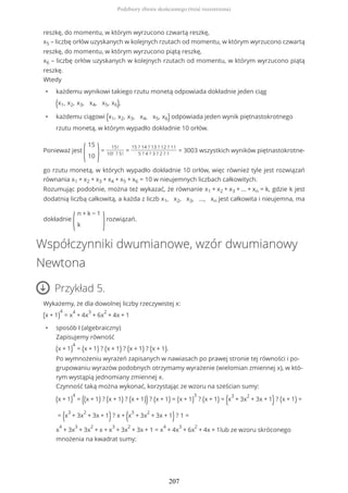 reszkę, do momentu, w którym wyrzucono czwartą reszkę,
x5 – liczbę orłów uzyskanych w kolejnych rzutach od momentu, w którym wyrzucono czwartą
reszkę, do momentu, w którym wyrzucono piątą reszkę,
x6 – liczbę orłów uzyskanych w kolejnych rzutach od momentu, w którym wyrzucono piątą
reszkę.
Wtedy
• każdemu wynikowi takiego rzutu monetą odpowiada dokładnie jeden ciąg
(x1, x2, x3, x4, x5, x6),
• każdemu ciągowi (x1, x2, x3, x4, x5, x6) odpowiada jeden wynik piętnastokrotnego
rzutu monetą, w którym wypadło dokładnie 10 orłów.
Ponieważ jest
(
15
10 )=
15!
10! ? 5!
=
15 ? 14 ? 13 ? 12 ? 11
5 ? 4 ? 3 ? 2 ? 1
= 3003 wszystkich wyników piętnastokrotne-
go rzutu monetą, w których wypadło dokładnie 10 orłów, więc również tyle jest rozwiązań
równania x1 + x2 + x3 + x4 + x5 + x6 = 10 w nieujemnych liczbach całkowitych.
Rozumując podobnie, można też wykazać, że równanie x1 + x2 + x3 + ... + xn = k, gdzie k jest
dodatnią liczbą całkowitą, a każda z liczb x1, x2, x3, ..., xn jest całkowita i nieujemna, ma
dokładnie
(
n + k − 1
k )rozwiązań.
Współczynniki dwumianowe, wzór dwumianowy
Newtona
Przykład 5.
Wykażemy, że dla dowolnej liczby rzeczywistej x:
(x + 1)
4
= x
4
+ 4x
3
+ 6x
2
+ 4x + 1
• sposób I (algebraiczny)
Zapisujemy równość
(x + 1)
4
= (x + 1) ? (x + 1) ? (x + 1) ? (x + 1).
Po wymnożeniu wyrażeń zapisanych w nawiasach po prawej stronie tej równości i po-
grupowaniu wyrazów podobnych otrzymamy wyrażenie (wielomian zmiennej x), w któ-
rym wystąpią jednomiany zmiennej x.
Czynność taką można wykonać, korzystając ze wzoru na sześcian sumy:
(x + 1)
4
= ((x + 1) ? (x + 1) ? (x + 1)) ? (x + 1) = (x + 1)
3
? (x + 1) = (x
3
+ 3x
2
+ 3x + 1)? (x + 1) =
= (x
3
+ 3x
2
+ 3x + 1)? x + (x
3
+ 3x
2
+ 3x + 1)? 1 =
x
4
+ 3x
3
+ 3x
2
+ x + x
3
+ 3x
2
+ 3x + 1 = x
4
+ 4x
3
+ 6x
2
+ 4x + 1lub ze wzoru skróconego
mnożenia na kwadrat sumy:
Podzbiory zbioru skończonego (treść rozszerzona)
207
 