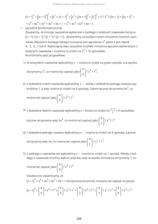 (x + 1)
4
= ((x + 1)
2
)
2
= (x
2
+ 2x + 1)
2
= (x
2
+ (2x + 1))
2
= (x
2
)
2
+ 2 ? x
2
? (2x + 1) + (2x + 1)
2
=
= x
4
+ 4x
3
+ 2x
2
+ 4x
2
+ 4x + 1 = x
4
+ 4x
3
+ 6x
2
+ 4x + 1.
• sposób II (kombinatoryczny)
Zauważmy, że mnożąc wyrażenia wybierane z każdego z kolejnych nawiasów iloczynu
(x + 1) ? (x + 1) ? (x + 1) ? (x + 1), dostaniemy za każdym razem mnożenie czterech czyn-
ników. Wynikiem każdego takiego mnożenia jest wyrażenie x
k
, gdzie k jest równe
4, 3, 2, 1 lub 0. Wykonajmy więc wszystkie możliwe mnożenia wyrażeń wybieranych z
kolejnych nawiasów – możemy to zrobić na 2
4
= 16 sposobów.
Rozróżniamy pięć przypadków:
ze wszystkich nawiasów wybraliśmy x – można to zrobić na jeden sposób, a w wyniku
otrzymamy x
4
, co można też zapisać jako
(
4
4 )? x
4
? 1
0
,
1)
z dokładnie trzech nawiasów wybraliśmy x – wtedy z dokładnie jednego nawiasu wy-
braliśmy 1, a więc można to zrobić na 4 sposoby. Zatem łącznie otrzymamy 4x
3
, co
można też zapisać jako
(
4
3 )? x
3
? 1
1
,
2)
z dokładnie dwóch nawiasów wybraliśmy x – można to zrobić na
4 ? 3
2
= 6 sposobów.
Łącznie otrzymamy więc 6x
2
, co można też zapisać jako
(
4
2 )? x
2
? 1
2
,
3)
z dokładnie jednego nawiasu wybraliśmy x – można to zrobić na 4 sposoby. Łącznie
otrzymamy więc 4x, co można też zapisać jako
(
4
1 )? x
1
? 1
3
,
4)
z żadnego z nawiasów nie wybraliśmy x – można to zrobić na 1 sposób. Wtedy z każ-
dego z nawiasów musimy wybrać jedynkę, więc w wyniku mnożenia otrzymamy 1, co
można też zapisać jako
(
4
0 )? x
0
? 1
4
.
Ostatecznie stwierdzamy, że
(x + 1)
4
= x
4
+ 4x
3
+ 6x
2
+ 4x + 1.Otrzymaną tożsamość możemy też zapisać w postaci
(x + 1)
4
=
(
4
4 )? x
4
? 1
0
+
(
4
3 )? x
3
? 1
1
+
(
4
2 )? x
2
? 1
2
+
(
4
1 )? x
1
? 1
3
+
(
4
0 )? x
0
? 1
4
5)
Podzbiory zbioru skończonego (treść rozszerzona)
208
 