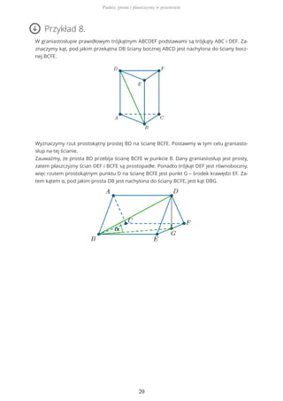 Przykład 8.
W graniastosłupie prawidłowym trójkątnym ABCDEF podstawami są trójkąty ABC i DEF. Za-
znaczymy kąt, pod jakim przekątna DB ściany bocznej ABCD jest nachylona do ściany bocz-
nej BCFE.
Wyznaczymy rzut prostokątny prostej BD na ścianę BCFE. Postawmy w tym celu graniasto-
słup na tej ścianie.
Zauważmy, że prosta BD przebija ścianę BCFE w punkcie B. Dany graniastosłup jest prosty,
zatem płaszczyzny ścian DEF i BCFE są prostopadłe. Ponadto trójkąt DEF jest równoboczny,
więc rzutem prostokątnym punktu D na ścianę BCFE jest punkt G – środek krawędzi EF. Za-
tem kątem α, pod jakim prosta DB jest nachylona do ściany BCFE, jest kąt DBG.
Punkty, proste i płaszczyzny w przestrzeni
20
 