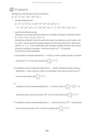 Przykład 6.
Wykażemy, że dla dowolnej liczby rzeczywistej x:
(x + 1)
5
= x
5
+ 5x
4
+ 10x
3
+ 10x
2
+ 5x + 1.
• sposób I (algebraiczny)
(x + 1)
5
= (x + 1)
4
? (x + 1) = (x
4
+ 4x
3
+ 6x
2
+ 4x + 1)? (x + 1)
= x
5
+ 4x
4
+ 6x
3
+ 4x
2
+ x + x
4
+ 4x
3
+ 6x
2
+ 4x + 1 = x
5
+ 5x
4
+ 10x
3
+ 10x
2
+ 5x + 1.
• sposób II (kombinatoryczny)
Zauważmy, że mnożąc wyrażenia wybierane z każdego z kolejnych nawiasów iloczynu
(x + 1) ? (x + 1) ? (x + 1) ? (x + 1) ? (x + 1)
dostaniemy za każdym razem do pomnożenia pięć czynników, przy czym każdy z nich
to x albo 1. Zatem wynikiem każdego takiego mnożenia jest wyrażenie x
k
, gdzie k jest
równe 5, 4, 3, 2, 1 lub 0. Wykonajmy więc wszystkie możliwe mnożenia wyrażeń wy-
bieranych z kolejnych nawiasów – możemy to zrobić na 2
5
= 32 sposoby.
Rozróżniamy sześć przypadków:
ze wszystkich nawiasów wybraliśmy x – można to zrobić na jeden sposób, a w wyniku
otrzymamy x
5
, co można też zapisać jako
(
5
5 )? x
5
? 1
0
,
1)
z dokładnie czterech nawiasów wybraliśmy x – wtedy z dokładnie jednego nawiasu
wybraliśmy 1, a więc można to zrobić na 5 sposobów. Zatem łącznie otrzymamy 5x
4
,
co można też zapisać jako
(
5
4 )? x
4
? 1
1
,
2)
z dokładnie trzech nawiasów wybraliśmy x – można to zrobić na
(
5
3 )=
5 ? 4 ? 3
3 ? 2
= 10
sposobów. Łącznie otrzymamy więc 10x
3
, co można też zapisać jako
(
5
3 )? x
3
? 1
2
,
3)
z dokładnie dwóch nawiasów wybraliśmy x – można to zrobić na
5 ? 4
2
= 10 sposobów.
Łącznie otrzymamy więc 10x
2
, co można też zapisać jako
(
5
2 )? x
3
? 1
2
,
4)
Podzbiory zbioru skończonego (treść rozszerzona)
209
 