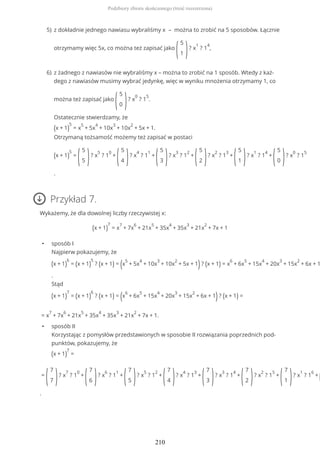 Przykład 7.
Wykażemy, że dla dowolnej liczby rzeczywistej x:
(x + 1)
7
= x
7
+ 7x
6
+ 21x
5
+ 35x
4
+ 35x
3
+ 21x
2
+ 7x + 1
• sposób I
Najpierw pokazujemy, że
(x + 1)
6
= (x + 1)
5
? (x + 1) = (x
5
+ 5x
4
+ 10x
3
+ 10x
2
+ 5x + 1)? (x + 1) = x
6
+ 6x
5
+ 15x
4
+ 20x
3
+ 15x
2
+ 6x + 1
.
Stąd
(x + 1)
7
= (x + 1)
6
? (x + 1) = (x
6
+ 6x
5
+ 15x
4
+ 20x
3
+ 15x
2
+ 6x + 1)? (x + 1) =
= x
7
+ 7x
6
+ 21x
5
+ 35x
4
+ 35x
3
+ 21x
2
+ 7x + 1.
• sposób II
Korzystając z pomysłów przedstawionych w sposobie II rozwiązania poprzednich pod-
punktów, pokazujemy, że
(x + 1)
7
=
=
(
7
7 )? x
7
? 1
0
+
(
7
6 )? x
6
? 1
1
+
(
7
5 )? x
5
? 1
2
+
(
7
4 )? x
4
? 1
3
+
(
7
3 )? x
3
? 1
4
+
(
7
2 )? x
2
? 1
5
+
(
7
1 )? x
1
? 1
6
+
(
.
z dokładnie jednego nawiasu wybraliśmy x – można to zrobić na 5 sposobów. Łącznie
otrzymamy więc 5x, co można też zapisać jako
(
5
1 )? x
1
? 1
4
,
5)
z żadnego z nawiasów nie wybraliśmy x – można to zrobić na 1 sposób. Wtedy z każ-
dego z nawiasów musimy wybrać jedynkę, więc w wyniku mnożenia otrzymamy 1, co
można też zapisać jako
(
5
0 )? x
0
? 1
5
.
Ostatecznie stwierdzamy, że
(x + 1)
5
= x
5
+ 5x
4
+ 10x
3
+ 10x
2
+ 5x + 1.
Otrzymaną tożsamość możemy też zapisać w postaci
(x + 1)
5
=
(
5
5 )? x
5
? 1
0
+
(
5
4 )? x
4
? 1
1
+
(
5
3 )? x
3
? 1
2
+
(
5
2 )? x
2
? 1
3
+
(
5
1 )? x
1
? 1
4
+
(
5
0 )? x
0
? 1
5
.
6)
Podzbiory zbioru skończonego (treść rozszerzona)
210
 