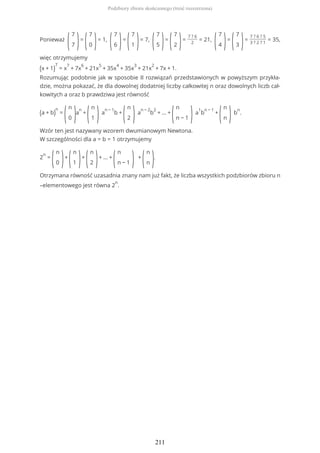 Ponieważ
(
7
7 )=
(
7
0 )= 1,
(
7
6 )=
(
7
1 )= 7,
(
7
5 )=
(
7
2 )=
7 ? 6
2
= 21,
(
7
4 )=
(
7
3 )=
7 ? 6 ? 5
3 ? 2 ? 1
= 35,
więc otrzymujemy
(x + 1)
7
= x
7
+ 7x
6
+ 21x
5
+ 35x
4
+ 35x
3
+ 21x
2
+ 7x + 1.
Rozumując podobnie jak w sposobie II rozwiązań przedstawionych w powyższym przykła-
dzie, można pokazać, że dla dowolnej dodatniej liczby całkowitej n oraz dowolnych liczb cał-
kowitych a oraz b prawdziwa jest równość
(a + b)
n
=
(
n
0 )a
n
+
(
n
1 )a
n − 1
b +
(
n
2 )a
n − 2
b
2
+ ... +
(
n
n − 1 )a
1
b
n − 1
+
(
n
n )b
n
.
Wzór ten jest nazywany wzorem dwumianowym Newtona.
W szczególności dla a = b = 1 otrzymujemy
2
n
=
(
n
0 )+
(
n
1 )+
(
n
2 )+ ... +
(
n
n − 1 ) +
(
n
n ).
Otrzymana równość uzasadnia znany nam już fakt, że liczba wszystkich podzbiorów zbioru n
–elementowego jest równa 2
n
.
Podzbiory zbioru skończonego (treść rozszerzona)
211
 
