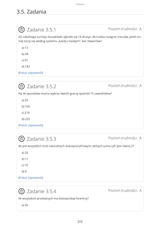 3.5. Zadania
Poziom trudności: AZadanie 3.5.1
Do szkolnego turnieju koszykówki zgłosiło się 14 drużyn. Ile trzeba rozegrać meczów, jeżeli tur-
niej toczy się według systemu „każdy z każdym”, bez rewanżów?
a) 13
b) 28
c) 91
d) 182
(Pokaż odpowiedź)
Poziom trudności: AZadanie 3.5.2
Na ile sposobów można wybrać dwóch graczy spośród 15 zawodników?
a) 29
b) 105
c) 210
d) 225
(Pokaż odpowiedź)
Poziom trudności: AZadanie 3.5.3
Ile jest wszystkich liczb naturalnych dziesięciocyfrowych, których suma cyfr jest równa 2?
a) 20
b) 11
c) 10
d) 9
(Pokaż odpowiedź)
Poziom trudności: AZadanie 3.5.4
Ile wszystkich przekątnych ma dziesięciokąt foremny?
a) 45
Zadania
212
 