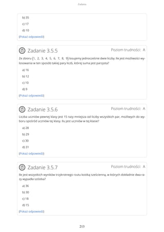 b) 35
c) 17
d) 10
(Pokaż odpowiedź)
Poziom trudności: AZadanie 3.5.5
Ze zbioru {1, 2, 3, 4, 5, 6, 7, 8, 9} losujemy jednocześnie dwie liczby. Ile jest możliwości wy-
losowania w ten sposób takiej pary liczb, której suma jest parzysta?
a) 16
b) 12
c) 10
d) 9
(Pokaż odpowiedź)
Poziom trudności: AZadanie 3.5.6
Liczba uczniów pewnej klasy jest 15 razy mniejsza od liczby wszystkich par, możliwych do wy-
boru spośród uczniów tej klasy. Ilu jest uczniów w tej klasie?
a) 28
b) 29
c) 30
d) 31
(Pokaż odpowiedź)
Poziom trudności: AZadanie 3.5.7
Ile jest wszystkich wyników trzykrotnego rzutu kostką sześcienną, w których dokładnie dwa ra-
zy wypadła szóstka?
a) 36
b) 30
c) 18
d) 15
(Pokaż odpowiedź)
Zadania
213
 
