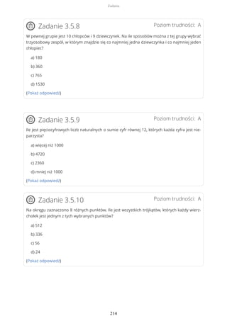 Poziom trudności: AZadanie 3.5.8
W pewnej grupie jest 10 chłopców i 9 dziewczynek. Na ile sposobów można z tej grupy wybrać
trzyosobowy zespół, w którym znajdzie się co najmniej jedna dziewczynka i co najmniej jeden
chłopiec?
a) 180
b) 360
c) 765
d) 1530
(Pokaż odpowiedź)
Poziom trudności: AZadanie 3.5.9
Ile jest pięciocyfrowych liczb naturalnych o sumie cyfr równej 12, których każda cyfra jest nie-
parzysta?
a) więcej niż 1000
b) 4720
c) 2360
d) mniej niż 1000
(Pokaż odpowiedź)
Poziom trudności: AZadanie 3.5.10
Na okręgu zaznaczono 8 różnych punktów. Ile jest wszystkich trójkątów, których każdy wierz-
chołek jest jednym z tych wybranych punktów?
a) 512
b) 336
c) 56
d) 24
(Pokaż odpowiedź)
Zadania
214
 