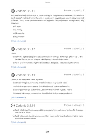 Poziom trudności: BZadanie 3.5.11
Test powtórzeniowy składa się z 14 zadań testowych. Po wybraniu prawidłowej odpowiedzi za
każde z zadań można otrzymać 1 punkt, w przeciwnym przypadku za zadanie otrzymuje się 0
punktów. Oblicz, na ile sposobów można tak wypełnić kartę odpowiedzi do tego testu, żeby
otrzymać:
(Pokaż odpowiedź)
Poziom trudności: BZadanie 3.5.12
Oblicz:
(Pokaż odpowiedź)
Poziom trudności: BZadanie 3.5.13
Oblicz, ile jest wszystkich takich wyników:
(Pokaż odpowiedź)
Poziom trudności: BZadanie 3.5.14
(Pokaż odpowiedź)
1 punkta)
2 punktyb)
12 punktówc)
13 punktówd)
ile trzeba będzie rozegrać wszystkich meczów w turnieju, do którego zgłosiło się 13 dru-
żyn i każda drużyna ma rozegrać z każdą inną dokładnie jeden mecz.
a)
na ile sposobów można wybrać dwuosobową delegację z klasy liczącej 31 uczniów.b)
ośmiokrotnego rzutu monetą, że dokładnie dwa razy wypadł orzeł.a)
ośmiokrotnego rzutu monetą, że dokładnie sześć razy wypadła reszka.b)
dziewięciokrotnego rzutu monetą, że dokładnie dwa razy wypadła reszka.c)
dziewięciokrotnego rzutu monetą, że dokładnie siedem razy wypadł orzeł.d)
Spośród ośmiu chłopców pewnej klasy nauczyciel chce wylosować sześciu. Na ile sposo-
bów może to zrobić?
a)
Spośród dwudziestu dziewcząt pewnej klasy nauczyciel chce wybrać osiemnaście. Na ile
sposobów może to zrobić?
b)
Zadania
215
 