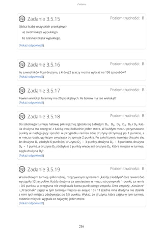 Poziom trudności: BZadanie 3.5.15
Oblicz liczbę wszystkich przekątnych
(Pokaż odpowiedź)
Poziom trudności: BZadanie 3.5.16
Ilu zawodników liczy drużyna, z której 2 graczy można wybrać na 136 sposobów?
(Pokaż odpowiedź)
Poziom trudności: BZadanie 3.5.17
Pewien wielokąt foremny ma 20 przekątnych. Ile boków ma ten wielokąt?
(Pokaż odpowiedź)
Poziom trudności: BZadanie 3.5.18
Do szkolnego turnieju halowej piłki ręcznej zgłosiło się 6 drużyn: D1, D2, D3, D4, D5 i D6. Każ-
da drużyna ma rozegrać z każdą inną dokładnie jeden mecz. W każdym meczu przyznawano
punkty w następujący sposób: w przypadku remisu obie drużyny otrzymują po 1 punkcie, a
w meczu rozstrzygniętym zwycięzca otrzymuje 2 punkty. Po zakończeniu turnieju okazało się,
że: drużyna D1 zdobyła 6 punktów, drużyna D2 – 3 punkty, drużyna D3 – 8 punktów, drużyna
D4 – 1 punkt, a drużyna D5 zdobyła o 2 punkty więcej niż drużyna D6. Które miejsce w turnieju
zajęła drużyna D6?
(Pokaż odpowiedź)
Poziom trudności: BZadanie 3.5.19
W osiedlowym turnieju piłki nożnej, rozgrywanym systemem „każdy z każdym” (bez rewanżów)
wystąpiło 12 zespołów. Każda drużyna za zwycięstwo w meczu otrzymywała 1 punkt, za remis
– 0,5 punktu, a przegrana nie zwiększała konta punktowego zespołu. Dwa zespoły: „Kosiarze”
i „Przecinaki” zajęły w tym turnieju miejsca ex aequo 10 i 11 (żadna inna drużyna nie dzieliła
z nimi tych miejsc), zdobywając po 5,5 punktu. Wykaż, że drużyna, która zajęła w tym turnieju
ostatnie miejsce, wygrała co najwyżej jeden mecz.
(Pokaż odpowiedź)
siedmiokąta wypukłego.a)
szesnastokąta wypukłego.b)
Zadania
216
 