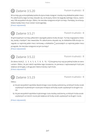 Poziom trudności: BZadanie 3.5.20
W turnieju gry w koszykówkę każda drużyna miała rozegrać z każdą inną dokładnie jeden mecz.
Po zakończeniu tego turnieju okazało się, że drużyny, które nie wygrały żadnego meczu, stano-
wią 10% wszystkich drużyn. Oblicz, ile meczów rozegrano w tym turnieju. Pamiętaj, że w koszy-
kówce każdy mecz musi zostać rozstrzygnięty.
(Pokaż odpowiedź)
Poziom trudności: BZadanie 3.5.21
W gimnazjalnym turnieju piłkarskim wystąpiła pewna liczba drużyn. Turniej rozgrywano meto-
dą „każdy z każdym”, bez rewanżów. Po zakończeniu okazało się, że dokładnie 60% drużyn ro-
zegrało co najmniej jeden mecz remisowy, a dokładnie
5
6
pozostałych co najmniej jeden mecz
przegrało. Ile meczów rozegrano w tym turnieju?
(Pokaż odpowiedź)
Poziom trudności: BZadanie 3.5.22
Ze zbioru liczb {1, 2, 3, 4, 5, 6, 7, 8, 9, 10, 11} losujemy trzy razy po jednej liczbie ze zwra-
caniem. Oblicz, ile jest takich wyników tego losowania, że pierwsza z wylosowanych liczb jest
większa od drugiej, a druga jest równa trzeciej z tych liczb.
(Pokaż odpowiedź)
Poziom trudności: BZadanie 3.5.23
Oblicz:
(Pokaż odpowiedź)
ile jest wszystkich wyników dwukrotnego rzutu kostką sześcienną, w których liczba oczek
uzyskanych w pierwszym rzucie jest mniejsza od liczby oczek uzyskanych w drugim rzu-
cie.
a)
ile jest wszystkich wyników trzykrotnego rzutu kostką sześcienną, w których liczba oczek
uzyskanych w trzecim rzucie jest większa od liczby oczek uzyskanych w drugim rzucie.
b)
Zadania
217
 
