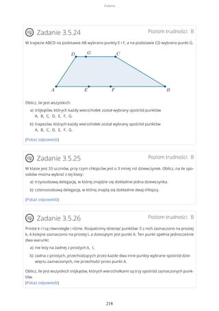 Poziom trudności: BZadanie 3.5.24
W trapezie ABCD na podstawie AB wybrano punkty E i F, a na podstawie CD wybrano punkt G.
Oblicz, ile jest wszystkich:
(Pokaż odpowiedź)
Poziom trudności: BZadanie 3.5.25
W klasie jest 33 uczniów, przy czym chłopców jest o 3 mniej niż dziewczynek. Oblicz, na ile spo-
sobów można wybrać z tej klasy:
(Pokaż odpowiedź)
Poziom trudności: BZadanie 3.5.26
Proste k i l są równoległe i różne. Rozpatrzmy dziesięć punktów: 5 z nich zaznaczono na prostej
k, 4 kolejne zaznaczono na prostej l, a dziesiątym jest punkt A. Ten punkt spełnia jednocześnie
dwa warunki:
Oblicz, ile jest wszystkich trójkątów, których wierzchołkami są trzy spośród zaznaczonych punk-
tów.
(Pokaż odpowiedź)
trójkątów, których każdy wierzchołek został wybrany spośród punktów
A, B, C, D, E, F, G.
a)
trapezów, których każdy wierzchołek został wybrany spośród punktów
A, B, C, D, E, F, G.
b)
trzyosobową delegację, w której znajdzie się dokładnie jedna dziewczynka.a)
czteroosobową delegację, w której znajdą się dokładnie dwaj chłopcy.b)
nie leży na żadnej z prostych k, l,a)
żadna z prostych, przechodzących przez każde dwa inne punkty wybrane spośród dzie-
więciu zaznaczonych, nie przechodzi przez punkt A.
b)
Zadania
218
 