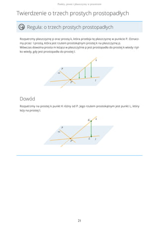 Twierdzenie o trzech prostych prostopadłych
Reguła: o trzech prostych prostopadłych
Rozpatrzmy płaszczyznę p oraz prostą k, która przebija tę płaszczyznę w punkcie P. Oznacz-
my przez l prostą, która jest rzutem prostokątnym prostej k na płaszczyznę p.
Wówczas dowolna prosta m leżąca w płaszczyźnie p jest prostopadła do prostej k wtedy i tyl-
ko wtedy, gdy jest prostopadła do prostej l.
Dowód
Rozpatrzmy na prostej k punkt K różny od P. Jego rzutem prostokątnym jest punkt L, który
leży na prostej l.
Punkty, proste i płaszczyzny w przestrzeni
21
 