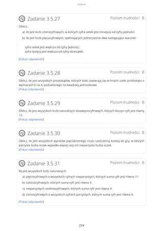 Poziom trudności: BZadanie 3.5.27
Oblicz:
cyfra setek jest większa od cyfry jedności,
cyfra tysięcy jest większa od cyfry dziesiątek.
(Pokaż odpowiedź)
Poziom trudności: BZadanie 3.5.28
Oblicz, ile jest wszystkich prostokątów, których boki zawierają się w liniach siatki prostokąta o
wymiarach 6 na 4, podzielonego na kwadraty jednostkowe.
(Pokaż odpowiedź)
Poziom trudności: BZadanie 3.5.29
Oblicz, ile jest wszystkich liczb naturalnych dziewięciocyfrowych, których iloczyn cyfr jest równy
12.
(Pokaż odpowiedź)
Poziom trudności: BZadanie 3.5.30
Oblicz, ile jest wszystkich wyników pięciokrotnego rzutu sześcienną kostką do gry, w których
parzysta liczba oczek wypadła więcej razy niż nieparzysta liczba oczek.
(Pokaż odpowiedź)
Poziom trudności: BZadanie 3.5.31
Ile jest wszystkich liczb naturalnych:
(Pokaż odpowiedź)
ile jest liczb czterocyfrowych, w których cyfra setek jest mniejsza od cyfry jedności.a)
ile jest liczb pięciocyfrowych, spełniających jednocześnie dwa następujące warunki:b)
pięciocyfrowych o wszystkich cyfrach nieparzystych, których suma cyfr jest równa 11.a)
sześciocyfrowych, których suma cyfr jest równa 3.b)
nieparzystych siedmiocyfrowych, których suma cyfr jest równa 4.c)
ośmiocyfrowych o wszystkich cyfrach parzystych, których suma cyfr jest równa 6.d)
Zadania
219
 