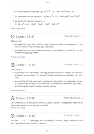 (Pokaż odpowiedź)
Poziom trudności: BZadanie 3.5.37
Oblicz, ile jest:
(Pokaż odpowiedź)
Poziom trudności: BZadanie 3.5.38
Oblicz, ile jest:
(Pokaż odpowiedź)
Poziom trudności: BZadanie 3.5.39
Dwunastu chłopców bierze udział w szkolnej wycieczce. Oblicz, na ile sposobów można ich za-
kwaterować w czterech trzyosobowych pokojach.
(Pokaż odpowiedź)
Poziom trudności: BZadanie 3.5.40
Ze zbioru {1, 2, 3, ..., 22} losujemy jednocześnie pięć liczb. Oblicz, ile jest wszystkich możli-
wości wylosowania takich pięciu liczb, których:
dla dowolnej liczby rzeczywistej x: (x − 2)
5
= x
5
− 10x
4
+ 40x
3
− 80x
2
+ 80x − 32.b)
dla dowolnych liczb rzeczywistych a i b: (2a +
1
2
b)
4
= 16a
4
+ 16a
3
b + 6a
2
b
2
+ ab
3
+
1
16
b
4
.
c)
dla dowolnych liczb rzeczywistych a i b:
(a − b)
6
= a
6
− 6a
5
b + 15a
2
b
4
− 20a
3
b
3
+ 15a
4
b
2
− 6a
5
b + b
6
.
d)
wszystkich liczb naturalnych ośmiocyfrowych, w zapisie których nie występuje zero i na
dokładnie trzech miejscach stoją cyfry nieparzyste.
a)
wszystkich liczb naturalnych siedmiocyfrowych, w zapisie których na dokładnie czterech
miejscach stoją cyfry parzyste.
b)
trzycyfrowych liczb naturalnych, spełniających jednocześnie dwa następujące warunki:(1)
cyfra setek jest większa od cyfry dziesiątek,(2) cyfra dziesiątek jest większa od cyfry jed-
ności.
a)
sześciocyfrowych liczb naturalnych, spełniających jednocześnie trzy następujące warun-
ki:(1) cyfra tysięcy jest większa od cyfry setek,(2) cyfra setek jest większa od cyfry dziesi-
ątek,(3) cyfra dziesiątek jest większa od cyfry jedności.
b)
Zadania
221
 