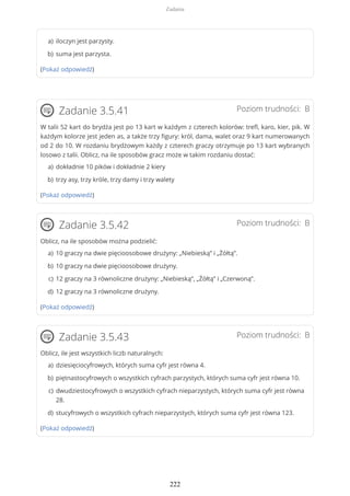 (Pokaż odpowiedź)
Poziom trudności: BZadanie 3.5.41
W talii 52 kart do brydża jest po 13 kart w każdym z czterech kolorów: trefl, karo, kier, pik. W
każdym kolorze jest jeden as, a także trzy figury: król, dama, walet oraz 9 kart numerowanych
od 2 do 10. W rozdaniu brydżowym każdy z czterech graczy otrzymuje po 13 kart wybranych
losowo z talii. Oblicz, na ile sposobów gracz może w takim rozdaniu dostać:
(Pokaż odpowiedź)
Poziom trudności: BZadanie 3.5.42
Oblicz, na ile sposobów można podzielić:
(Pokaż odpowiedź)
Poziom trudności: BZadanie 3.5.43
Oblicz, ile jest wszystkich liczb naturalnych:
(Pokaż odpowiedź)
iloczyn jest parzysty.a)
suma jest parzysta.b)
dokładnie 10 pików i dokładnie 2 kierya)
trzy asy, trzy króle, trzy damy i trzy waletyb)
10 graczy na dwie pięcioosobowe drużyny: „Niebieską” i „Żółtą”.a)
10 graczy na dwie pięcioosobowe drużyny.b)
12 graczy na 3 równoliczne drużyny: „Niebieską”, „Żółtą” i „Czerwoną”.c)
12 graczy na 3 równoliczne drużyny.d)
dziesięciocyfrowych, których suma cyfr jest równa 4.a)
piętnastocyfrowych o wszystkich cyfrach parzystych, których suma cyfr jest równa 10.b)
dwudziestocyfrowych o wszystkich cyfrach nieparzystych, których suma cyfr jest równa
28.
c)
stucyfrowych o wszystkich cyfrach nieparzystych, których suma cyfr jest równa 123.d)
Zadania
222
 