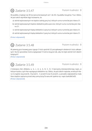 Poziom trudności: BZadanie 3.5.47
W pudełku znajduje się 30 kul ponumerowanych od 1 do 30. Z pudełka losujemy 7 kul. Oblicz,
ile jest takich wyników tego losowania, że:
(Pokaż odpowiedź)
Poziom trudności: BZadanie 3.5.48
W pewnej grze losowej gracz typuje 5 liczb spośród 32 początkowych dodatnich liczb całkowi-
tych. Na ile sposobów można wytypować 5 liczb w tej grze tak, aby nie było wśród nich dwóch
kolejnych?
(Pokaż odpowiedź)
Poziom trudności: BZadanie 3.5.49
Z dziesięciu liter alfabetu: a, b, c, d, e, A, B, C, D, E tworzymy dziesięcioliterowy napis, w
którym każda z tych liter występuje dokładnie raz. Oblicz, ile jest takich napisów, w których lite-
ra A znajdzie się przed B, B przed C, C przed D oraz D przed E, a ponadto odpowiednia mała
litera będzie zapisana przed taką samą dużą.Te warunki spełnia np. napis baAcBdCeDE.
(Pokaż odpowiedź)
wśród wylosowanych nie będzie żadnej pary kul, których suma numerów jest równa 31.a)
wśród wylosowanych będzie dokładnie jedna para kul, których suma numerów jest rów-
na 31.
b)
wśród wylosowanych będą dokładnie 2 pary kul, których suma numerów jest równa 31.c)
wśród wylosowanych będą dokładnie 3 pary kul, których suma numerów jest równa 31.d)
Zadania
224
 