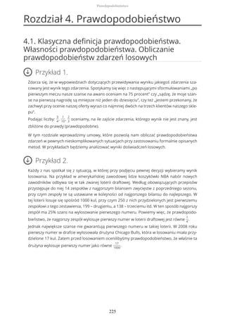 Rozdział 4. Prawdopodobieństwo
4.1. Klasyczna definicja prawdopodobieństwa.
Własności prawdopodobieństwa. Obliczanie
prawdopodobieństw zdarzeń losowych
Przykład 1.
Zdarza się, że w wypowiedziach dotyczących przewidywania wyniku jakiegoś zdarzenia sza-
cowany jest wynik tego zdarzenia. Spotykamy się więc z następującymi sformułowaniami „po
pierwszym meczu nasze szanse na awans oceniam na 75 procent” czy „sądzę, że moje szan-
se na pierwszą nagrodę są mniejsze niż jeden do dziesięciu”, czy też „jestem przekonany, że
zachwyt przy ocenie naszej oferty wyrazi co najmniej dwóch na trzech klientów naszego skle-
pu”.
Podając liczby:
3
4
,
1
10
,
2
3
oceniamy, na ile zajście zdarzenia, którego wynik nie jest znany, jest
zbliżone do prawdy (prawdopodobne).
W tym rozdziale wprowadzimy umowy, które pozwolą nam obliczać prawdopodobieństwa
zdarzeń w pewnych nieskomplikowanych sytuacjach przy zastosowaniu formalnie opisanych
metod. W przykładach będziemy analizować wyniki doświadczeń losowych.
Przykład 2.
Każdy z nas spotkał się z sytuacją, w której przy podjęciu pewnej decyzji wybieramy wynik
losowania. Na przykład w amerykańskiej zawodowej lidze koszykówki NBA nabór nowych
zawodników odbywa się w tak zwanej loterii draftowej. Według obowiązujących przepisów
przystępuje do niej 14 zespołów z najgorszym bilansem zwycięstw z poprzedniego sezonu,
przy czym zespoły te są ustawiane w kolejności od najgorszego bilansu do najlepszego. W
tej loterii losuje się spośród 1000 kul, przy czym 250 z nich przydzielonych jest pierwszemu
zespołowi z tego zestawienia, 199 – drugiemu, a 138 – trzeciemu itd. W ten sposób najgorszy
zespół ma 25% szans na wylosowanie pierwszego numeru. Powiemy więc, że prawdopodo-
bieństwo, że najgorszy zespół wylosuje pierwszy numer w loterii draftowej jest równe
1
4
.
Jednak największe szanse nie gwarantują pierwszego numeru w takiej loterii. W 2008 roku
pierwszy numer w drafcie wylosowała drużyna Chicago Bulls, która w losowaniu miała przy-
dzielone 17 kul. Zatem przed losowaniem ocenilibyśmy prawdopodobieństwo, że właśnie ta
drużyna wylosuje pierwszy numer jako równe
17
1000
.
Prawdopodobieństwo
225
 