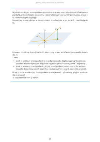 Wtedy prosta KL jest prostopadła do płaszczyzny p, a więc każda płaszczyzna, która zawiera
prostą KL, jest prostopadła do p. Jedną z takich płaszczyzn jest ta, którą wyznaczają proste k
i l. Nazwijmy tę płaszczyznę p’.
Rozpatrzmy prostą n leżącą w płaszczyźnie p’, przechodzącą przez punkt P i równoległą do
KL.
Ponieważ prosta n jest prostopadła do płaszczyzny p, więc jest również prostopadła do pro-
stej m.
Zatem:
• jeżeli m jest także prostopadła do k, to jest prostopadła do płaszczyzny p’ (bo jest pro-
stopadła do dwóch prostych leżących w tej płaszczyźnie: n oraz k), zatem i do prostej l,
• jeżeli m jest także prostopadła do l, to jest prostopadła do płaszczyzny p’ (bo jest pro-
stopadła do dwóch prostych leżących w tej płaszczyźnie: n oraz l), zatem i do prostej k.
Oznacza to, że prosta m jest prostopadła do prostej k wtedy i tylko wtedy, gdy jest prostopa-
dła do prostej l.
To spostrzeżenie kończy dowód.
Punkty, proste i płaszczyzny w przestrzeni
22
 