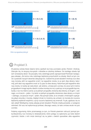 Film na epodreczniki.pl
Przykład 3.
W pewnej szóstej klasie dawno temu spotkali się trzej uczniowie: Janek, Piotrek i Andrzej.
Zdarzyło się, że wszyscy korzystali z obiadów w szkolnej stołówce. Do każdego obiadu był
tam serwowany deser. Na początku roku szkolnego Janek zaproponował Piotrkowi następu-
jącą zabawę: „Do końca roku szkolnego będziemy przychodzili na obiady. Niech w tym cza-
sie o podziale naszych deserów zdecyduje los. Codziennie przed obiadem Andrzej rzuci dwa
razy monetą. Jeśli raz wypadnie orzeł i raz wypadnie reszka, to ja zjem dwa desery: twój i
mój. Jeśli dwa razy wypadnie orzeł, to Ty zjesz te dwa desery. Natomiast jeśli wypadnie dwa
razy reszka, to każdy zje swój deser. Jak widzisz, umowa jest uczciwa, bo poza tymi trzema
przypadkami innego wyniku dwóch rzutów monetą nie ma, a patrząc na te przypadki łącznie,
każdy z nas ma równe szanse. Ja w jednym przypadku dostanę dwa desery, w drugim – żad-
nego, a w trzecim – jeden. I ty także: w jednym przypadku dostaniesz dwa desery, w innym
– żadnego, a w jeszcze innym – jeden. Nie pomyśl sobie, że w zmowie z Andrzejem szykuje-
my jakąś sztuczkę z monetą. Gdybyś chciał, to możemy się umówić, że monetę do rzucania
będziemy wybierali wspólnie, a przy rzucaniu będziemy się zmieniali. To jak, zgadzasz się na
taki układ? Mielibyśmy niezłą zabawę przed obiadem.”Piotrek chwilę pomyślał, a następnie
odmówił. Od razu też wytłumaczył Jankowi, dlaczego uważa, że taka umowa wcale nie jest
uczciwa.
Podamy argumenty, które przemawiają za tym, że Piotrek powinien odrzucić pomysł Jan-
ka.Dwukrotny rzut monetą to doświadczenie, które polega na wykonaniu po kolei dwóch
czynności. Każda z nich może skończyć się na jeden z dwóch sposobów: albo wypadnie
Klasyczna definicja prawdopodobieństwa. Własności prawdopodobieństwa. Obliczanie prawdopodobieństw zdarzeń losowych
229
 