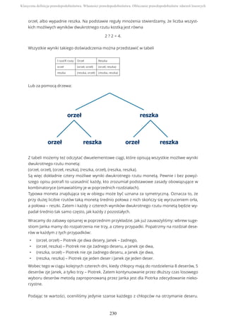 orzeł, albo wypadnie reszka. Na podstawie reguły mnożenia stwierdzamy, że liczba wszyst-
kich możliwych wyników dwukrotnego rzutu kostką jest równa
2 ? 2 = 4.
Wszystkie wyniki takiego doświadczenia można przedstawić w tabeli
I rzut/II rzuty Orzeł Reszka
orzeł (orzeł, orzeł) (orzeł, reszka)
reszka (reszka, orzeł) (reszka, reszka)
Lub za pomocą drzewa:
Z tabeli możemy też odczytać dwuelementowe ciągi, które opisują wszystkie możliwe wyniki
dwukrotnego rzutu monetą:
(orzeł, orzeł), (orzeł, reszka), (reszka, orzeł), (reszka, reszka).
Są więc dokładnie cztery możliwe wyniki dwukrotnego rzutu monetą. Pewnie i bez powyż-
szego opisu potrafi to uzasadnić każdy, kto zrozumiał podstawowe zasady obowiązujące w
kombinatoryce (omawialiśmy je w poprzednich rozdziałach).
Typowa moneta znajdująca się w obiegu może być uznana za symetryczną. Oznacza to, że
przy dużej liczbie rzutów taką monetą średnio połowa z nich skończy się wyrzuceniem orła,
a połowa – reszki. Zatem i każdy z czterech wyników dwukrotnego rzutu monetą będzie wy-
padał średnio tak samo często, jak każdy z pozostałych.
Wracamy do zabawy opisanej w poprzednim przykładzie. Jak już zauważyliśmy: wbrew suge-
stiom Janka mamy do rozpatrzenia nie trzy, a cztery przypadki. Popatrzmy na rozdział dese-
rów w każdym z tych przypadków:
• (orzeł, orzeł) – Piotrek zje dwa desery, Janek – żadnego,
• (orzeł, reszka) – Piotrek nie zje żadnego deseru, a Janek zje dwa,
• (reszka, orzeł) – Piotrek nie zje żadnego deseru, a Janek zje dwa,
• (reszka, reszka) – Piotrek zje jeden deser i Janek zje jeden deser.
Wobec tego w ciągu kolejnych czterech dni, kiedy chłopcy mają do rozdzielenia 8 deserów, 5
deserów zje Janek, a tylko trzy – Piotrek. Zatem kontynuowanie przez dłuższy czas losowego
wyboru deserów metodą zaproponowaną przez Janka jest dla Piotrka zdecydowanie nieko-
rzystne.
Podając te wartości, oceniliśmy jedynie szanse każdego z chłopców na otrzymanie deseru.
Klasyczna definicja prawdopodobieństwa. Własności prawdopodobieństwa. Obliczanie prawdopodobieństw zdarzeń losowych
230
 