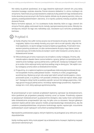 Nie należy się jednak spodziewać, że w ciągu dowolnie wybranych czterech dni, przy takiej
metodzie losowego rozdziału deserów, Piotrek dostanie dokładnie 3 z ośmiu możliwych do
otrzymania. Natomiast przy przeprowadzeniu większej liczby powtórzeń tego doświadczenia
liczba deserów przeznaczonych dla Piotrka będzie zbliżała się do pewnej wartości, którą na-
zywamy prawdopodobieństwem zdarzenia, że w wyniku podanej metody przydziału deser
dostanie Piotrek.
Można formalnie wykazać, że 3 to oczekiwana liczba deserów, które w ciągu czterech dni
otrzyma Piotrek, gdyby zastosował się do metody zaproponowanej przez Janka. Metody ma-
tematyczne, których do tego celu należałoby użyć, stosowane są w rachunku prawdopodo-
bieństwa.
Przykład 4.
W prezentowanych w tym rozdziale przykładach będziemy zajmować się doświadczeniami,
które (podobnie jak przywołane powyżej) możemy uznać za losowe. Przedmioty używane
w opisywanych doświadczeniach są powszechnie dostępne, więc każdy może samodzielnie
takie doświadczenie przeprowadzić tyle razy, ile tylko uzna za stosowne. Naszym głównym
zadaniem będzie jednak takie opisanie modelu przeprowadzanego doświadczenia, aby dla
ustalenia prawdopodobieństwa otrzymania konkretnego wyniku wystarczyło zrozumienie
podstawowych zasad rządzących rachunkiem prawdopodobieństwa.
Wprowadzimy podstawowe pojęcia, którymi będziemy się posługiwać przy obliczaniu praw-
dopodobieństw.
Każdy możliwy wynik, który może pojawić się w doświadczeniu losowym, będziemy nazywać
zdarzeniem elementarnym.
Każdy oficjalny mecz piłki nożnej zaczyna się od losowania drużyny, która rozpocznie
rozgrywkę. Sędzia rzuca wtedy monetą, przy czym robi to w taki sposób, żeby nikt nie
miał wątpliwości, że wynik takiego losowania będzie przypadkowy. Przed takim loso-
waniem jesteśmy przekonani, że obie zainteresowane drużyny mają równe szanse
rozpoczęcia gry od środka boiska.Za każdym razem takie losowanie uznamy więc za
doświadczenie losowe.
a)
Kilkuosobową grę w karty rozpoczyna się od wyboru osoby rozdającej. Chcemy, aby
metoda wyboru dawała równe szanse każdemu z graczy. Jednym ze sposobów jest lo-
sowanie przez każdego z graczy jednej karty z pełnej talii. Zazwyczaj rozdającym zosta-
je ta osoba, która wylosuje kartę najniższą według rangi w danej grze. Taki wybór oso-
by rozdającej uznamy także za doświadczenie losowe.
b)
Przypuśćmy, że o wyborze kapitana w przypadkowo dobranej pięcioosobowej druży-
nie koszykówki chcemy zadecydować losowo – możemy to zrobić, przygotowując
wcześniej losy. Wystarczy w tym celu wziąć pięć takich samych kartek papieru, cztery
pozostawić puste, a na jednej z nich postawić umówiony znak lub napisać słowo „kapi-
tan”. Następnie złożyć kartki w podobny sposób i wrzucić do takiego pojemnika, z któ-
rego gracze losują po jednej kartce, nie widząc wybieranego przedmiotu. Kapitanem
zostaje ten z nich, który wylosuje wyróżnioną kartkę.
c)
Klasyczna definicja prawdopodobieństwa. Własności prawdopodobieństwa. Obliczanie prawdopodobieństw zdarzeń losowych
231
 