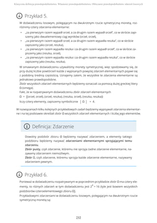 Przykład 5.
W doświadczeniu losowym, polegającym na dwukrotnym rzucie symetryczną monetą, roz-
różnimy cztery zdarzenia elementarne:
• „za pierwszym razem wypadł orzeł, a za drugim razem wypadł orzeł”, co w skrócie zapi-
szemy jako dwuelementowy ciąg wyników (orzeł, orzeł),
• „za pierwszym razem wypadł orzeł, a za drugim razem wypadła reszka”, co w skrócie
zapiszemy jako (orzeł, reszka),
• „za pierwszym razem wypadła reszka i za drugim razem wypadł orzeł”, co w skrócie za-
piszemy jako (reszka, orzeł),
• „za pierwszym razem wypadła reszka i za drugim razem wypadła reszka”, co w skrócie
zapiszemy jako (reszka, reszka).
W omawianym doświadczeniu używaliśmy monety symetrycznej, więc spodziewamy się, że
przy dużej liczbie powtórzeń każde z wypisanych powyżej zdarzeń elementarnych pojawi się
z podobną średnią częstością. Uznajemy zatem, że wszystkie te zdarzenia elementarne są
jednakowo prawdopodobne.
Zbiór wszystkich zdarzeń elementarnych będziemy oznaczali za pomocą dużej greckiej litery
Ω (omega).
Fakt, że w rozpatrywanym doświadczeniu zbiór zdarzeń elementarnych
Ω = {(orzeł, orzeł), (orzeł, reszka), (reszka, orzeł), (reszka, reszka)}
liczy cztery elementy, zapiszemy symbolicznie | Ω | = 4.
W rozwiązaniach kilku kolejnych przykładowych zadań będziemy wypisywali zdarzenia elementar-
ne i na tej podstawie określali zbiór Ω wszystkich zdarzeń elementarnych i liczbę jego elementów.
Definicja: Zdarzenie
Dowolny podzbiór zbioru Ω będziemy nazywać zdarzeniem, a elementy takiego
podzbioru będziemy nazywać zdarzeniami elementarnymi sprzyjającymi temu
zdarzeniu.
Zbiór pusty, czyli zdarzenie, któremu nie sprzyja żadne zdarzenie elementarne, na-
zywamy zdarzeniem niemożliwym.
Zbiór Ω, czyli zdarzenie, któremu sprzyja każde zdarzenie elementarne, nazywamy
zdarzeniem pewnym.
Przykład 6.
Ponieważ w doświadczeniu rozpatrywanym w poprzednim przykładzie zbiór Ω ma cztery ele-
menty, to różnych zdarzeń w tym doświadczeniu jest 2
4
= 16 (tyle jest bowiem wszystkich
podzbiorów czteroelementowego zbioru Ω).
Przykładowymi zdarzeniami w doświadczeniu losowym, polegającym na dwukrotnym rzucie
symetryczną monetą są:
Klasyczna definicja prawdopodobieństwa. Własności prawdopodobieństwa. Obliczanie prawdopodobieństw zdarzeń losowych
232
 