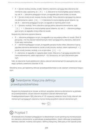 • A = {(orzeł, reszka), (reszka, orzeł)}. Takiemu zdarzeniu sprzyjają dwa zdarzenia ele-
mentarne, więc zapiszemy, że | A | = 2. Zdarzenie to można byłoby opisać słownie,
np. tak: A – zdarzenie polegające na tym, że wypadło tyle samo orłów, co reszek.
• B = {(orzeł, orzeł), (orzeł, reszka), (reszka, orzeł)}. Temu zdarzeniu sprzyjają trzy zdarze-
nia elementarne, zatem | B | = 3. Zdarzenie to można byłoby opisać słownie, np.
tak: B – zdarzenie polegające na tym, że wypadł co najmniej jeden orzeł.
• C = {(reszka, reszka)}. Temu zdarzeniu sprzyja jedno zdarzenie elementarne, stąd
| C | = 1. Zdarzenie to można byłoby opisać słownie, np. tak: C – zdarzenie polega-
jące na tym, że wypadło mniej orłów niż reszek.
Rozpatrzmy zdarzenia opisane słownie:
• D – zdarzenie polegające na tym, że wypadło trzy razy więcej orłów niż reszek. Zbiór D
jest pusty – nie ma zdarzeń elementarnych, które sprzyjają temu zdarzeniu. Zdarzenie
D jest więc niemożliwe.
• E – zdarzenie polegające na tym, że wypadła parzysta liczba orłów. Zdarzeniu E sprzy-
jają dwa zdarzenie elementarne: (orzeł, orzeł), (reszka, reszka), zatem zapiszemy E = {
(orzeł, orzeł), (reszka, reszka)}, a co za tym idzie: | E | = 2.
• F – zdarzenie, że wypadły co najwyżej dwie reszki. Zdarzeniu F sprzyjają wszystkie zda-
rzenia elementarne, zatem zapiszemy F = Ω. Oznacza to, że F jest zdarzeniem pew-
nym.
Fakt, że zdarzenie A jest podzbiorem zbioru zdarzeń elementarnych Ω zapisujemy też, uży-
wając symbolu zawierania zbiorów: A ? Ω.
Określimy teraz, jak będziemy obliczać prawdopodobieństwo w tak zwanym schemacie klasycz-
nym.
Twierdzenie: Klasyczna definicja
prawdopodobieństwa
Rozpatrzmy doświadczenie losowe, w którym wszystkie zdarzenia elementarne są jednako-
wo prawdopodobne, a Ω jest zbiorem wszystkich zdarzeń elementarnych.
Prawdopodobieństwem P(A) zdarzenia A ? Ω nazywamy wówczas iloraz liczby zdarzeń ele-
mentarnych sprzyjających zdarzeniu A przez liczbę wszystkich zdarzeń elementarnych:
P(A) =
| A |
| Ω |
.
Przykład 7.
W doświadczeniu losowym polegającym na dwukrotnym rzucie symetryczną monetą wszyst-
kie zdarzenie elementarne są jednakowo prawdopodobne. Zatem obliczając prawdopodo-
bieństwa zdarzeń, możemy skorzystać z definicji klasycznej. Obliczymy w ten sposób praw-
Klasyczna definicja prawdopodobieństwa. Własności prawdopodobieństwa. Obliczanie prawdopodobieństw zdarzeń losowych
233
 