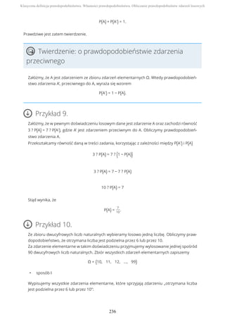 P(A) + P(A') = 1.
Prawdziwe jest zatem twierdzenie.
Twierdzenie: o prawdopodobieństwie zdarzenia
przeciwnego
Załóżmy, że A jest zdarzeniem ze zbioru zdarzeń elementarnych Ω. Wtedy prawdopodobień-
stwo zdarzenia A’, przeciwnego do A, wyraża się wzorem
P(A') = 1 − P(A).
Przykład 9.
Załóżmy, że w pewnym doświadczeniu losowym dane jest zdarzenie A oraz zachodzi równość
3 ? P(A) = 7 ? P(A'), gdzie A’ jest zdarzeniem przeciwnym do A. Obliczymy prawdopodobień-
stwo zdarzenia A.
Przekształcamy równość daną w treści zadania, korzystając z zależności między P(A') i P(A)
3 ? P(A) = 7 ? (1 − P(A))
3 ? P(A) = 7 − 7 ? P(A)
10 ? P(A) = 7
Stąd wynika, że
P(A) =
7
10
.
Przykład 10.
Ze zbioru dwucyfrowych liczb naturalnych wybieramy losowo jedną liczbę. Obliczymy praw-
dopodobieństwo, że otrzymana liczba jest podzielna przez 6 lub przez 10.
Za zdarzenie elementarne w takim doświadczeniu przyjmujemy wylosowanie jednej spośród
90 dwucyfrowych liczb naturalnych. Zbiór wszystkich zdarzeń elementarnych zapiszemy
Ω = {10, 11, 12, ..., 99}
• sposób I
Wypisujemy wszystkie zdarzenia elementarne, które sprzyjają zdarzeniu „otrzymana liczba
jest podzielna przez 6 lub przez 10”:
Klasyczna definicja prawdopodobieństwa. Własności prawdopodobieństwa. Obliczanie prawdopodobieństw zdarzeń losowych
236
 