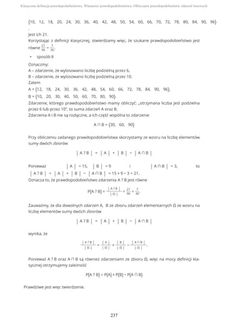 {10, 12, 18, 20, 24, 30, 36, 40, 42, 48, 50, 54, 60, 66, 70, 72, 78, 80, 84, 90, 96}
.
Jest ich 21.
Korzystając z definicji klasycznej, stwierdzamy więc, że szukane prawdopodobieństwo jest
równe
21
90
=
7
30
.
• sposób II
Oznaczmy:
A – zdarzenie, że wylosowano liczbę podzielną przez 6,
B – zdarzenie, że wylosowano liczbę podzielną przez 10.
Zatem
A = {12, 18, 24, 30, 36, 42, 48, 54, 60, 66, 72, 78, 84, 90, 96},
B = {10, 20, 30, 40, 50, 60, 70, 80, 90}.
Zdarzenie, którego prawdopodobieństwo mamy obliczyć: „otrzymana liczba jest podzielna
przez 6 lub przez 10”, to suma zdarzeń A oraz B.
Zdarzenia A i B nie są rozłączne, a ich część wspólna to zdarzenie
A ∩ B = {30, 60, 90}
Przy obliczeniu zadanego prawdopodobieństwa skorzystamy ze wzoru na liczbę elementów
sumy dwóch zbiorów
| A ? B | = | A | + | B | − | A ∩ B |
Ponieważ | A | = 15, | B | = 9 i | A ∩ B | = 3, to
| A ? B | = | A | + | B | − | A ∩ B | = 15 + 9 − 3 = 21.
Oznacza to, że prawdopodobieństwo zdarzenia A ? B jest równe
P(A ? B) =
| A ? B |
| Ω |
=
21
90
=
7
30
.
Zauważmy, że dla dowolnych zdarzeń A, B ze zbioru zdarzeń elementarnych Ω ze wzoru na
liczbę elementów sumy dwóch zbiorów
| A ? B | = | A | + | B | − | A ∩ B |
wynika, że
| A ? B |
| Ω |
=
| A |
| Ω |
+
| B |
| Ω |
−
| A ∩ B |
| Ω |
.
Ponieważ A ? B oraz A ∩ B są również zdarzeniami ze zbioru Ω, więc na mocy definicji kla-
sycznej otrzymujemy zależność
P(A ? B) = P(A) + P(B) − P(A ∩ B)
Prawdziwe jest więc twierdzenie.
Klasyczna definicja prawdopodobieństwa. Własności prawdopodobieństwa. Obliczanie prawdopodobieństw zdarzeń losowych
237
 