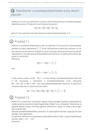 Twierdzenie: o prawdopodobieństwie sumy dwóch
zdarzeń
Załóżmy, że A oraz B są zdarzeniami ze zbioru zdarzeń elementarnych Ω. Wtedy prawdopo-
dobieństwo sumy A ? B zdarzeń A oraz B wyraża się wzorem
P(A ? B) = P(A) + P(B) − P(A ∩ B),
gdzie A ∩ B to zdarzenie, które jest iloczynem (częścią wspólną) zdarzeń A, B.
Przykład 11.
Załóżmy, że w pewnym doświadczeniu dane są zdarzenia A i B, przy czym ich prawdopodo-
bieństwa są równe odpowiednio
2
7
i
3
11
. W tym doświadczeniu pewne jest zdarzenie, że zaj-
dzie zdarzenie A’ lub zdarzenie B’ (gdzie A’ oraz B’ oznaczają zdarzenia przeciwne do zdarzeń
odpowiednio A i B). Obliczymy prawdopodobieństwo zdarzenia, że zajdzie jednocześnie zda-
rzenie A’ i zdarzenie B’.
Obliczamy
P(A') = 1 − P(A) = 1 −
2
7
=
5
7
oraz
P(B') = 1 − P(B) = 1 −
3
11
=
8
11
.
Z treści zadania wiemy, że P(A' ? B') = 1, a mamy obliczyć prawdopodobieństwo zdarzenia
A' ∩ B'. Korzystając z twierdzenia o prawdopodobieństwie sumy, zapisujemy
P(A' ? B') = P(A ') + P(B ') − P(A' ∩ B'). Stąd prawdopodobieństwo zdarzenia, że zajdzie jed-
nocześnie zdarzenie A’ i zdarzenie B’ jest równe
P(A' ∩ B') = P(A') + P(B') − P(A
'
? B
'
)=
5
7
+
8
11
− 1 =
34
77
.
Przykład 12.
Wśród 216 uczniów klas maturalnych pewnej szkoły ponadgimnazjalnej przeprowadzono
sondaż na temat poczytności dwóch tygodników: „Widoki” oraz „Rokowania”. Okazało się, że
tygodnik „Widoki” czytają 144 osoby, tygodnik „Rokowania” czytają 132 osoby, a oba te tygo-
dniki czyta 80 osób.
Obliczymy prawdopodobieństwo p zdarzenia, że osoba wybrana losowo z tej grupy nie czyta
żadnego z tych tygodników.
Za zdarzenie elementarne przyjmujemy wylosowanie jednej osoby z grupy ankietowanych
uczniów. Zatem | Ω | = 216.
Oznaczmy
Klasyczna definicja prawdopodobieństwa. Własności prawdopodobieństwa. Obliczanie prawdopodobieństw zdarzeń losowych
238
 